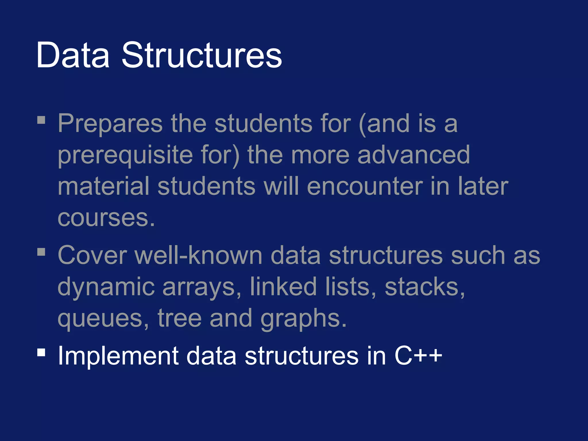 Data Structures
 Prepares the students for (and is a
prerequisite for) the more advanced
material students will encounter in later
courses.
 Cover well-known data structures such as
dynamic arrays, linked lists, stacks,
queues, tree and graphs.
 Implement data structures in C++
 
