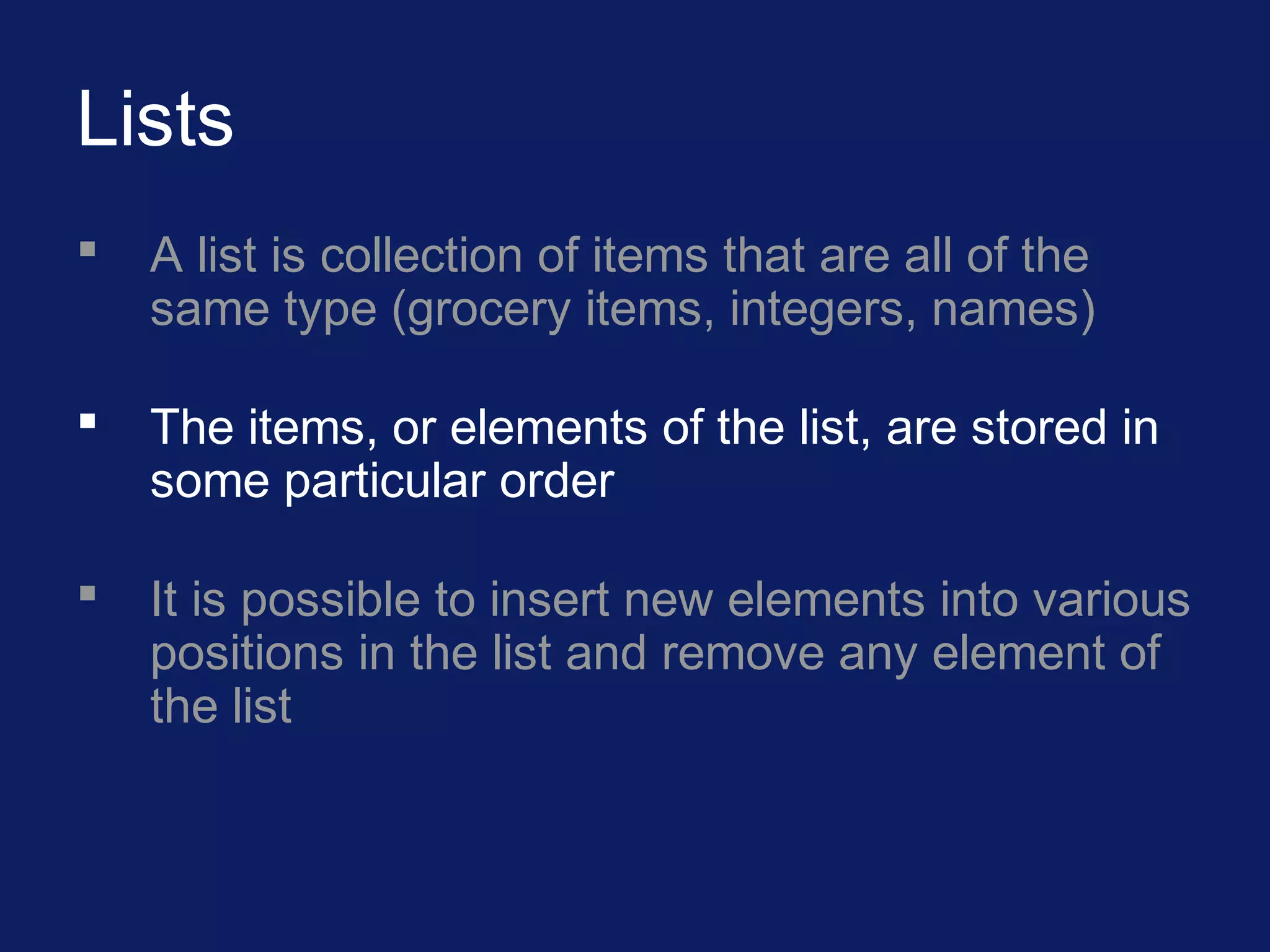 Lists
 A list is collection of items that are all of the
same type (grocery items, integers, names)
 The items, or elements of the list, are stored in
some particular order
 It is possible to insert new elements into various
positions in the list and remove any element of
the list
 