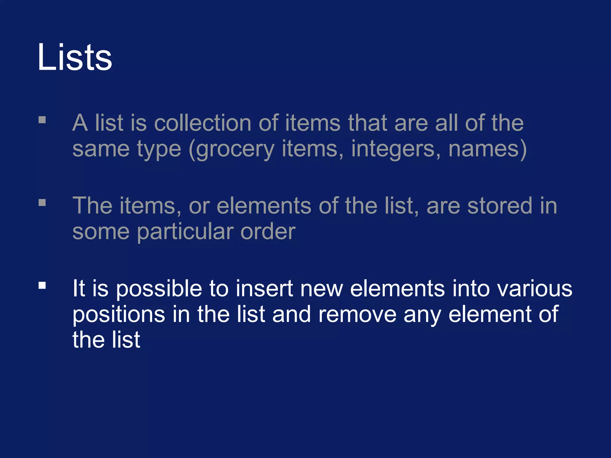 Lists
 A list is collection of items that are all of the
same type (grocery items, integers, names)
 The items, or elements of the list, are stored in
some particular order
 It is possible to insert new elements into various
positions in the list and remove any element of
the list
 