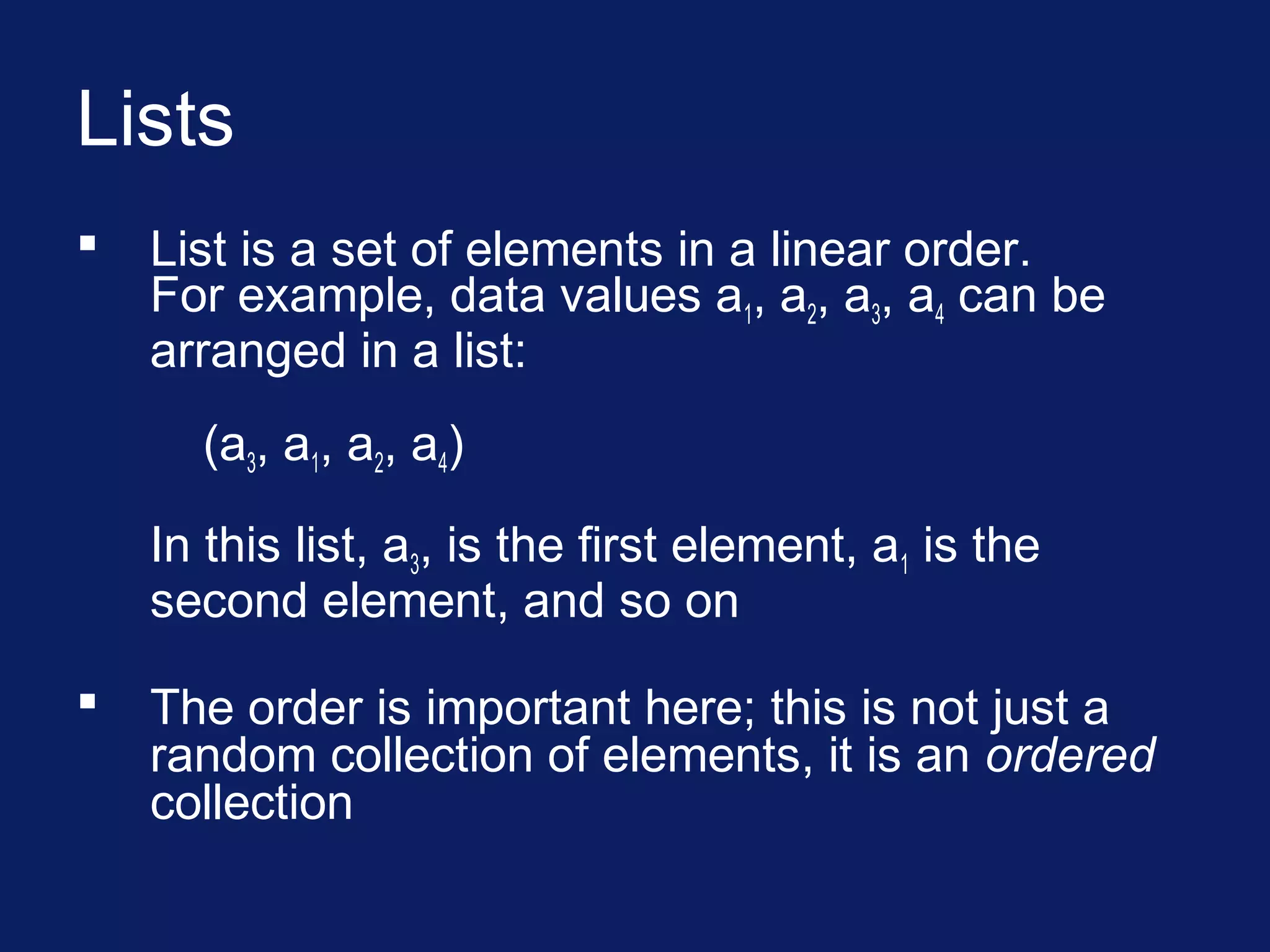 Lists
 List is a set of elements in a linear order.
For example, data values a1, a2, a3, a4 can be
arranged in a list:
(a3, a1, a2, a4)
In this list, a3, is the first element, a1 is the
second element, and so on
 The order is important here; this is not just a
random collection of elements, it is an ordered
collection
 