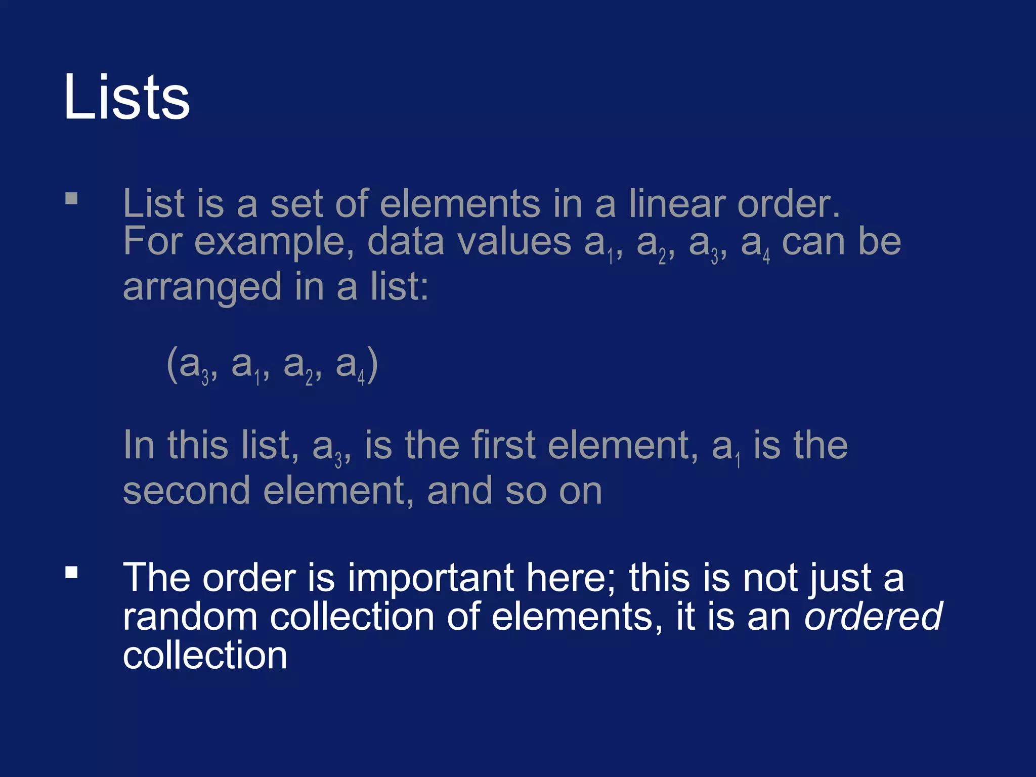 Lists
 List is a set of elements in a linear order.
For example, data values a1, a2, a3, a4 can be
arranged in a list:
(a3, a1, a2, a4)
In this list, a3, is the first element, a1 is the
second element, and so on
 The order is important here; this is not just a
random collection of elements, it is an ordered
collection
 