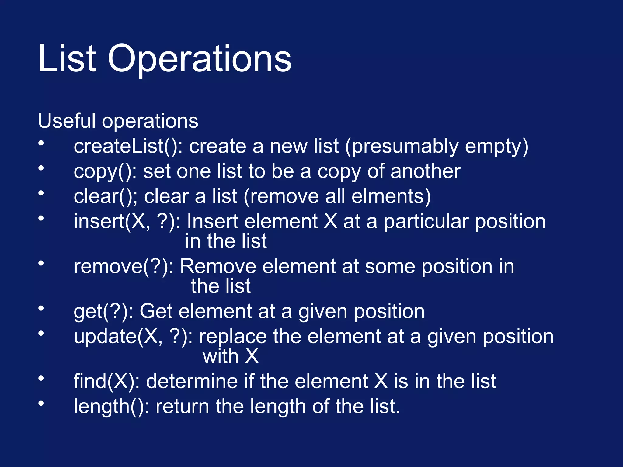 List Operations
Useful operations
• createList(): create a new list (presumably empty)
• copy(): set one list to be a copy of another
• clear(); clear a list (remove all elments)
• insert(X, ?): Insert element X at a particular position
in the list
• remove(?): Remove element at some position in
the list
• get(?): Get element at a given position
• update(X, ?): replace the element at a given position
with X
• find(X): determine if the element X is in the list
• length(): return the length of the list.
 