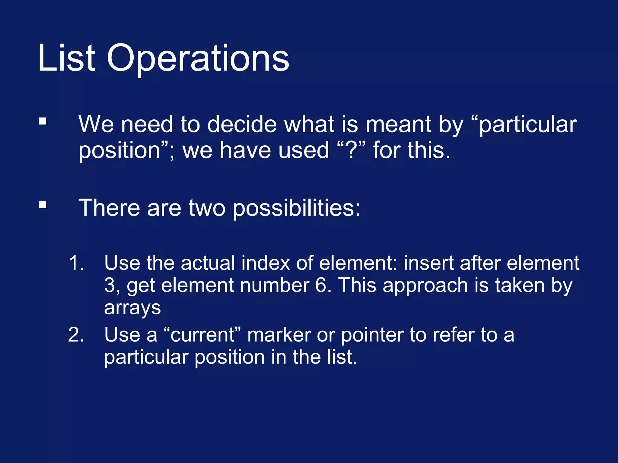 List Operations
 We need to decide what is meant by “particular
position”; we have used “?” for this.
 There are two possibilities:
1. Use the actual index of element: insert after element
3, get element number 6. This approach is taken by
arrays
2. Use a “current” marker or pointer to refer to a
particular position in the list.
 