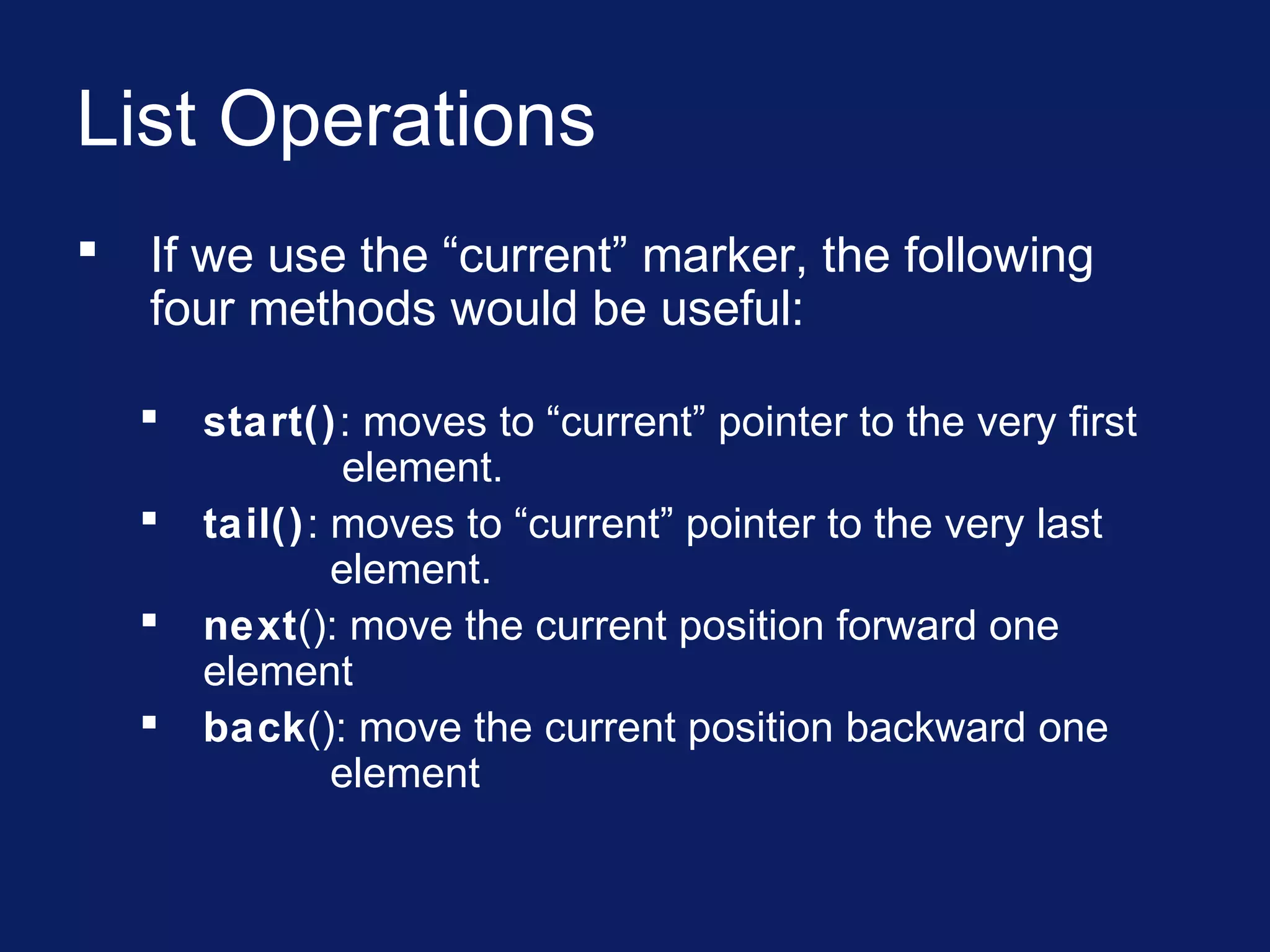 List Operations
 If we use the “current” marker, the following
four methods would be useful:
 start(): moves to “current” pointer to the very first
element.
 tail(): moves to “current” pointer to the very last
element.
 next(): move the current position forward one
element
 back(): move the current position backward one
element
 