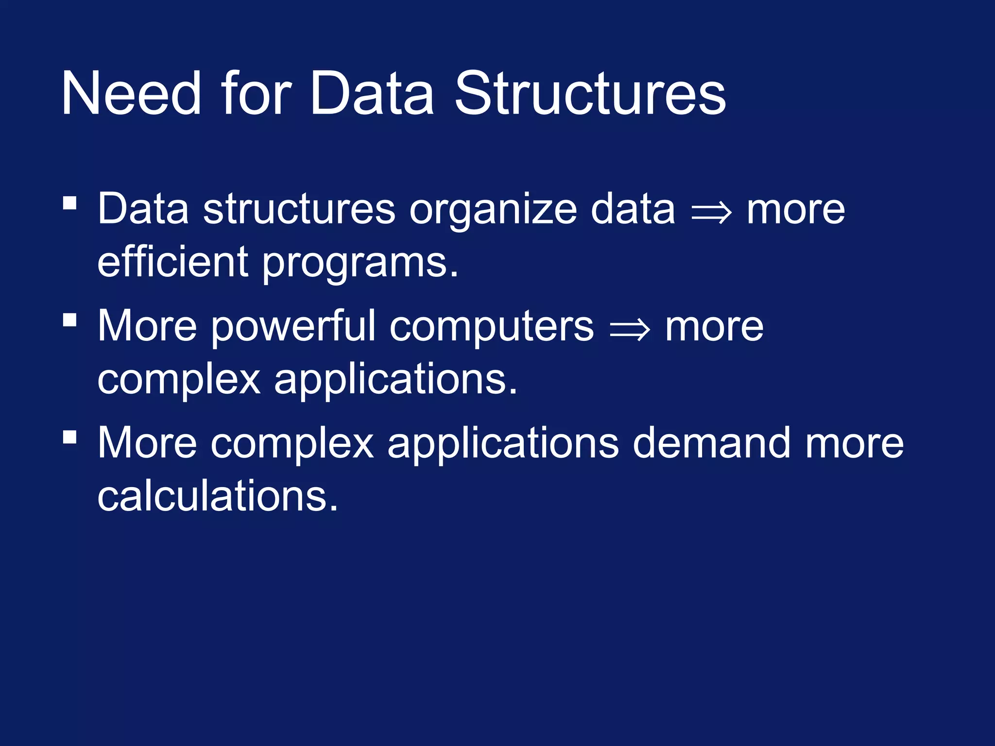 Need for Data Structures
 Data structures organize data ⇒ more
efficient programs.
 More powerful computers ⇒ more
complex applications.
 More complex applications demand more
calculations.
 