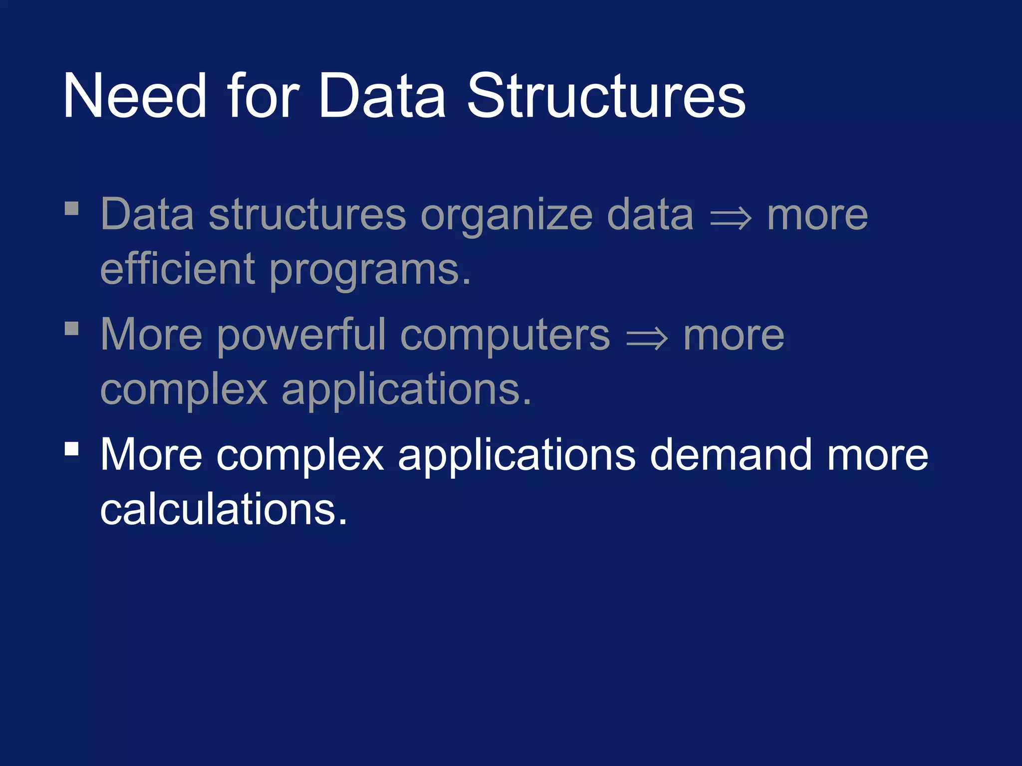 Need for Data Structures
 Data structures organize data ⇒ more
efficient programs.
 More powerful computers ⇒ more
complex applications.
 More complex applications demand more
calculations.
 
