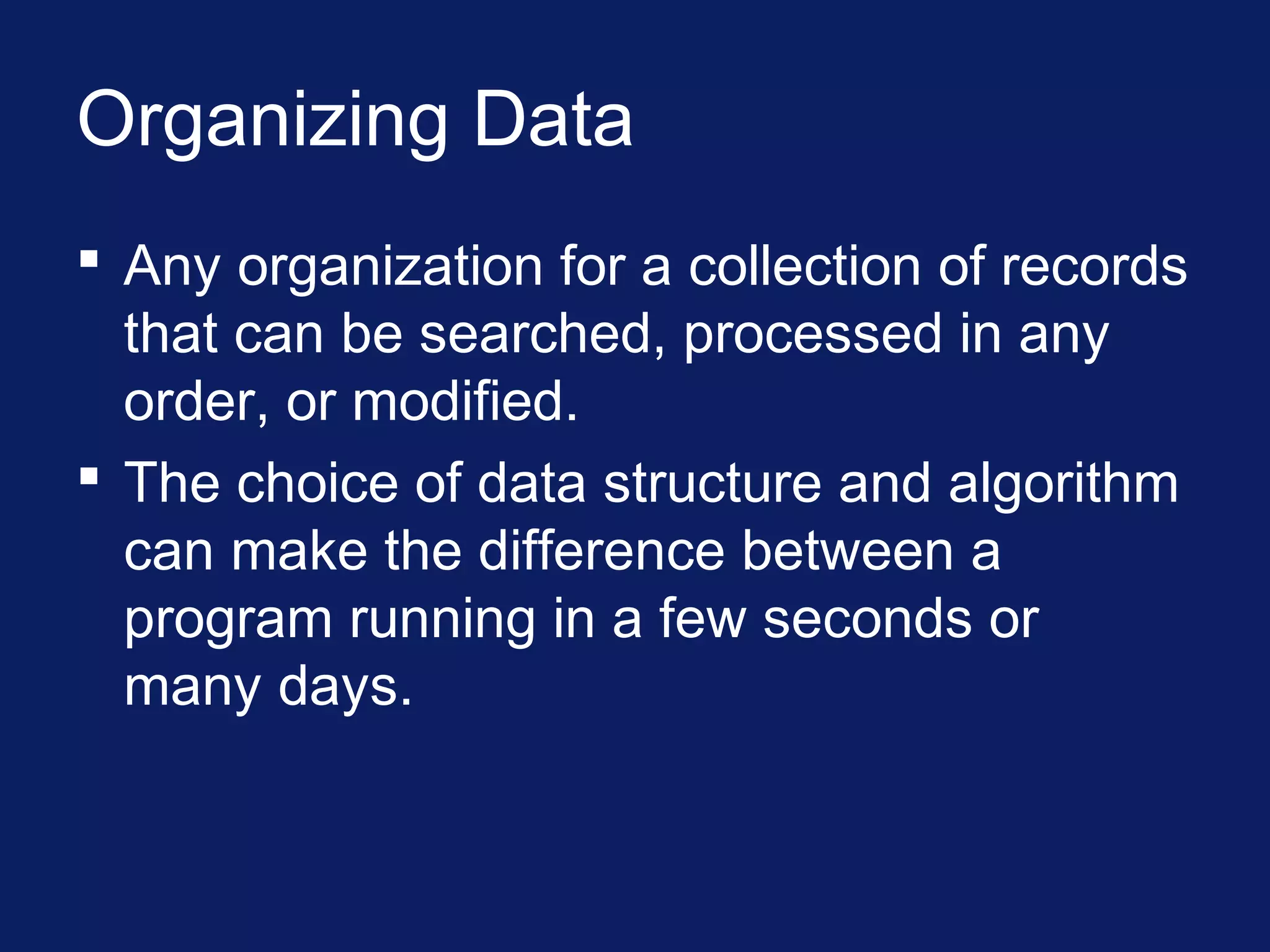 Organizing Data
 Any organization for a collection of records
that can be searched, processed in any
order, or modified.
 The choice of data structure and algorithm
can make the difference between a
program running in a few seconds or
many days.
 