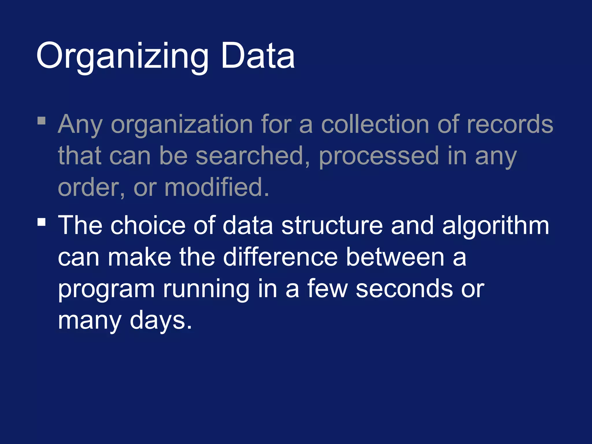 Organizing Data
 Any organization for a collection of records
that can be searched, processed in any
order, or modified.
 The choice of data structure and algorithm
can make the difference between a
program running in a few seconds or
many days.
 