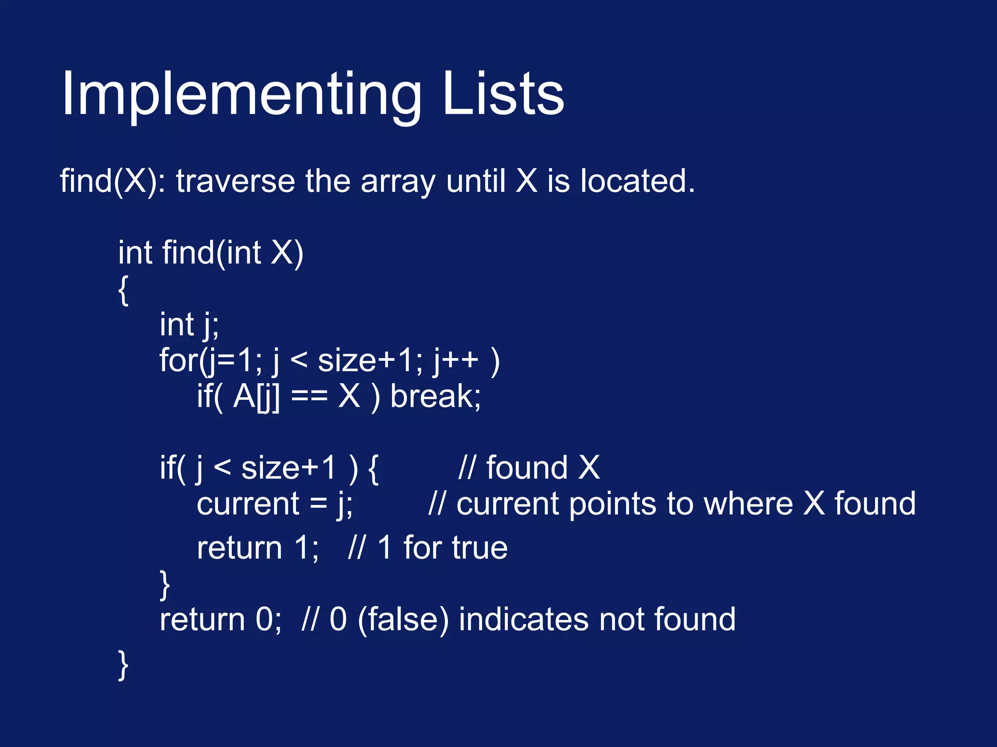 Implementing Lists
find(X): traverse the array until X is located.
int find(int X)
{
int j;
for(j=1; j < size+1; j++ )
if( A[j] == X ) break;
if( j < size+1 ) { // found X
current = j; // current points to where X found
return 1; // 1 for true
}
return 0; // 0 (false) indicates not found
}
 