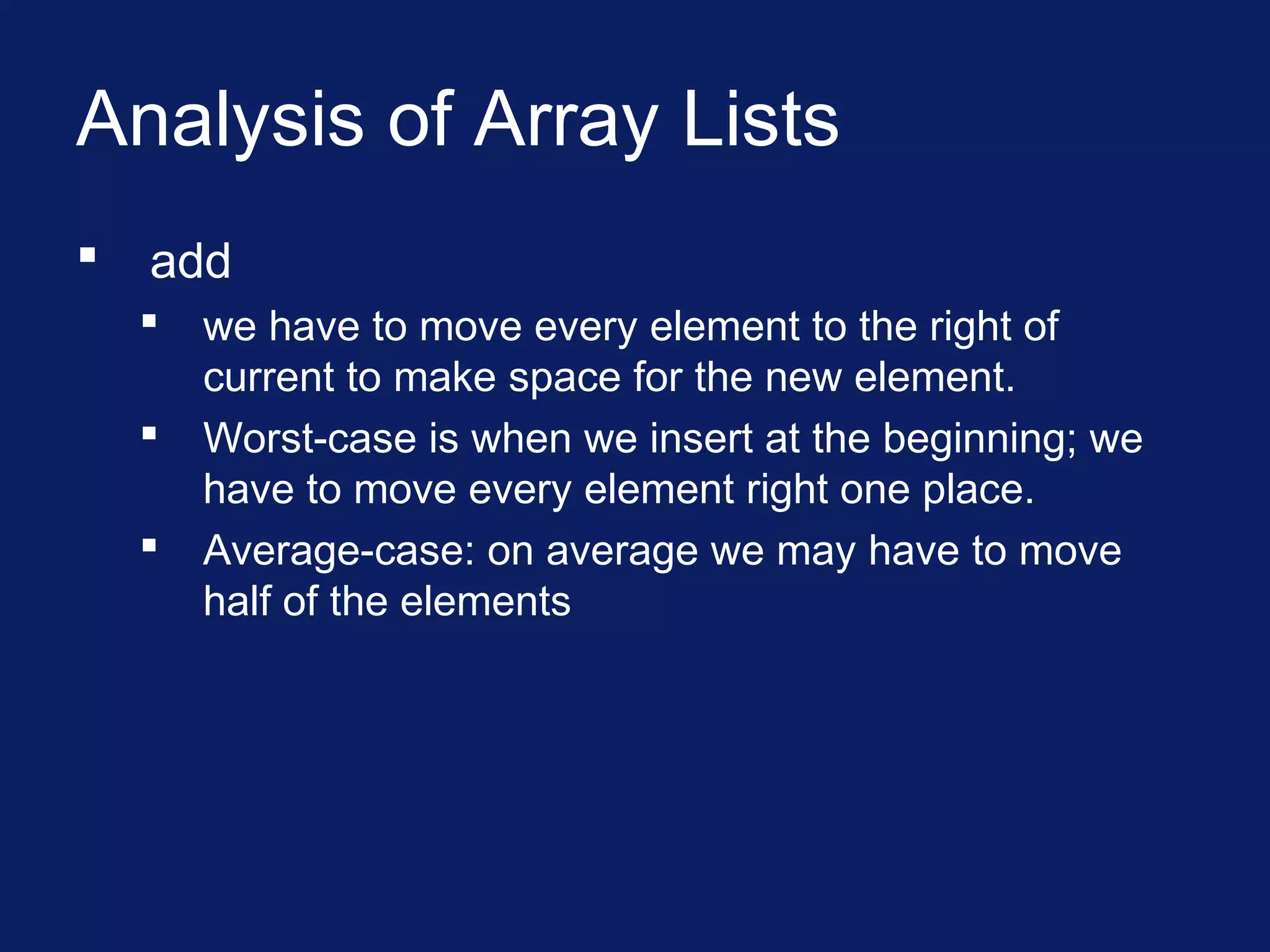 Analysis of Array Lists
 add
 we have to move every element to the right of
current to make space for the new element.
 Worst-case is when we insert at the beginning; we
have to move every element right one place.
 Average-case: on average we may have to move
half of the elements
 