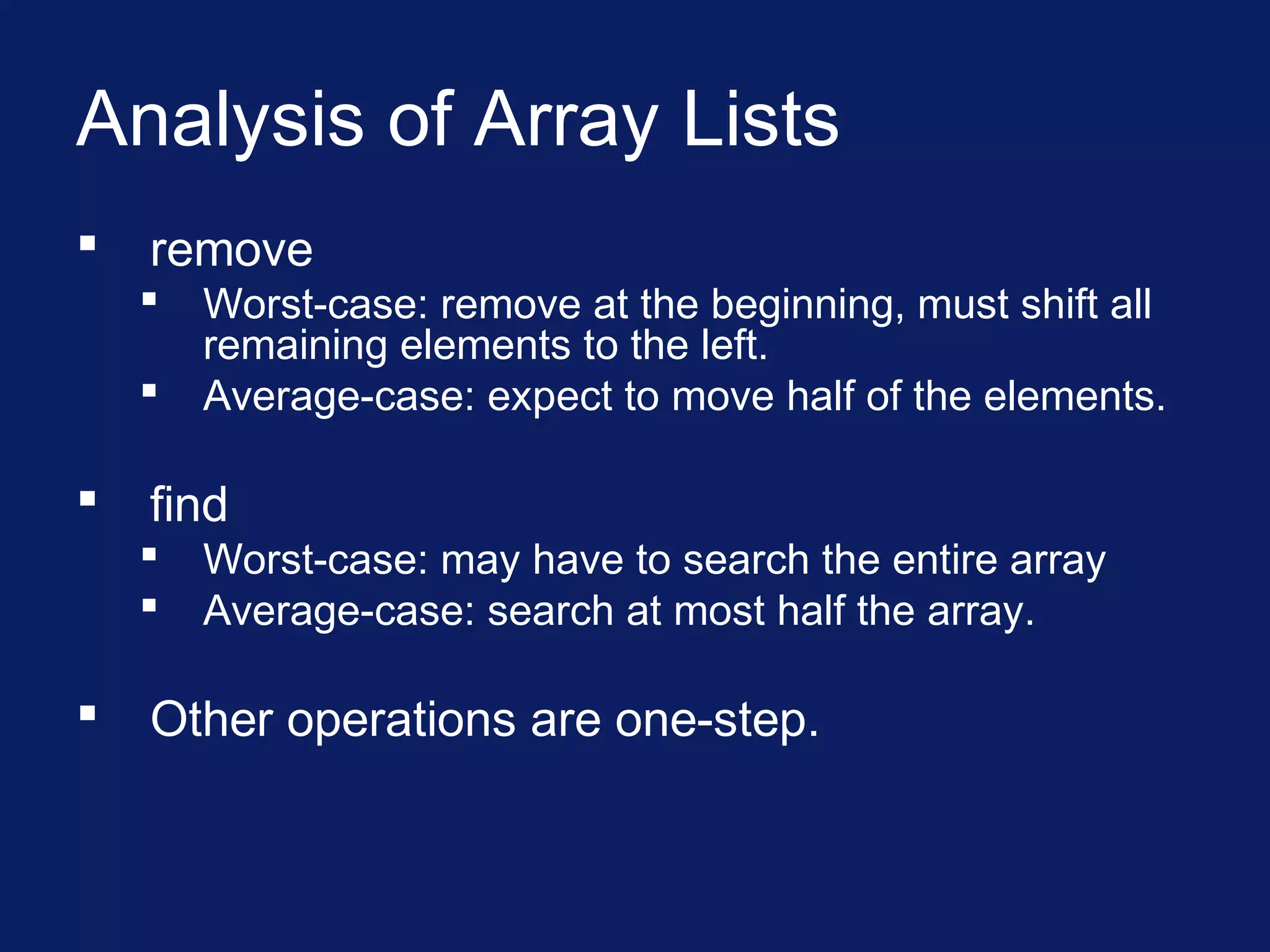 Analysis of Array Lists
 remove
 Worst-case: remove at the beginning, must shift all
remaining elements to the left.
 Average-case: expect to move half of the elements.
 find
 Worst-case: may have to search the entire array
 Average-case: search at most half the array.
 Other operations are one-step.
 
