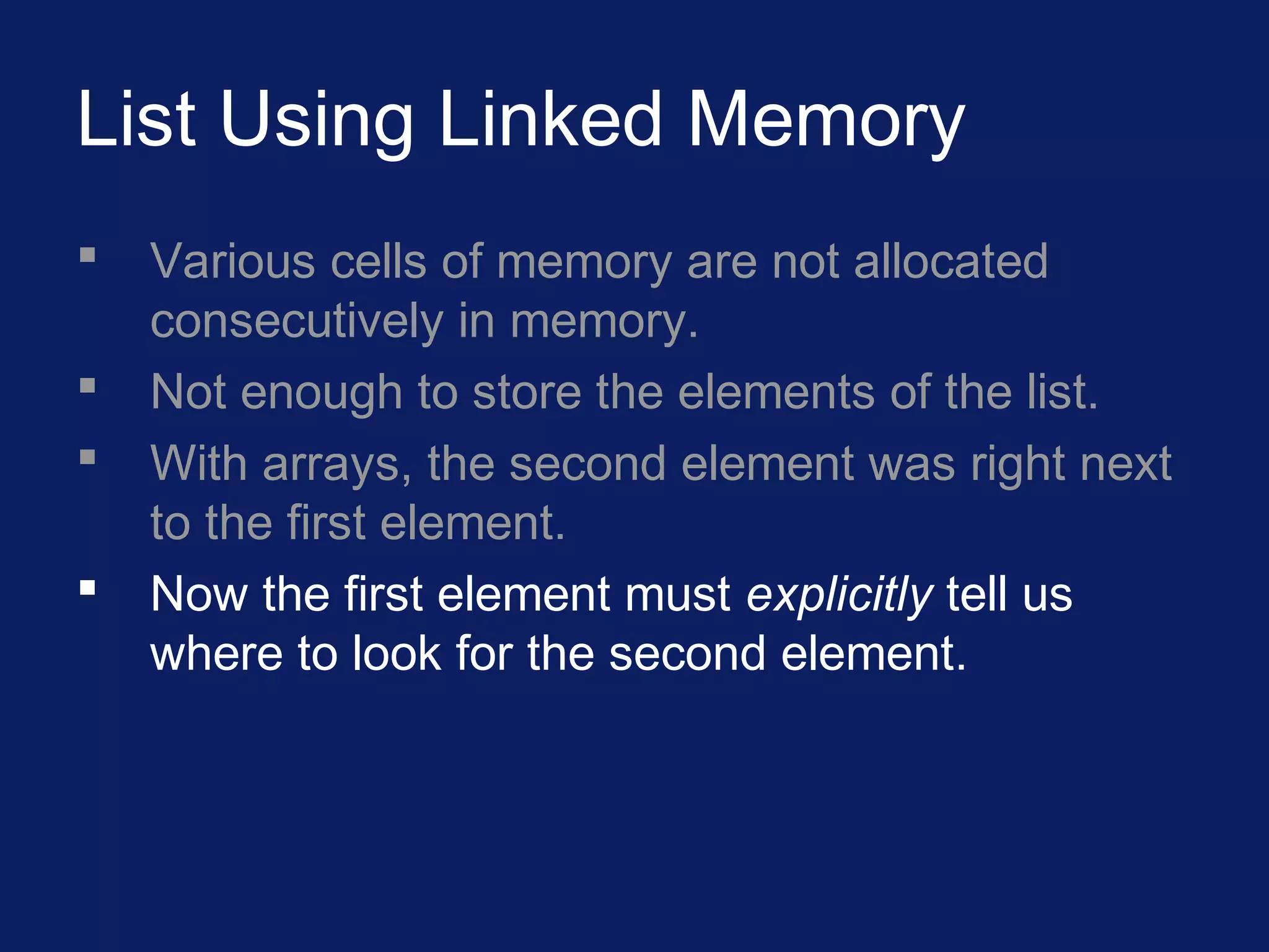 List Using Linked Memory
 Various cells of memory are not allocated
consecutively in memory.
 Not enough to store the elements of the list.
 With arrays, the second element was right next
to the first element.
 Now the first element must explicitly tell us
where to look for the second element.
 