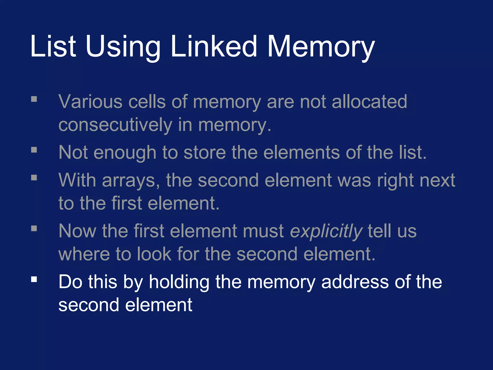 List Using Linked Memory
 Various cells of memory are not allocated
consecutively in memory.
 Not enough to store the elements of the list.
 With arrays, the second element was right next
to the first element.
 Now the first element must explicitly tell us
where to look for the second element.
 Do this by holding the memory address of the
second element
 