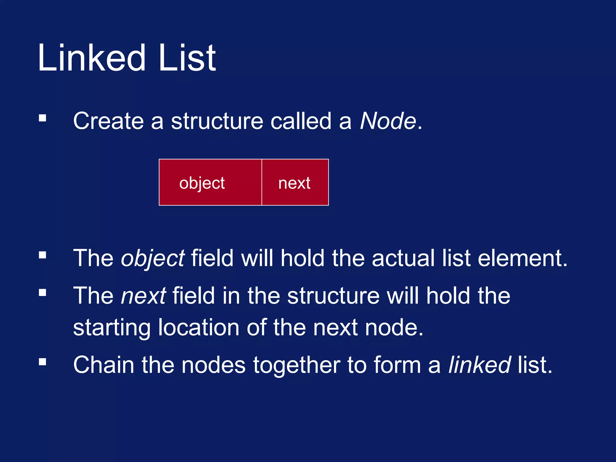 Linked List
 Create a structure called a Node.
object next
 The object field will hold the actual list element.
 The next field in the structure will hold the
starting location of the next node.
 Chain the nodes together to form a linked list.
 