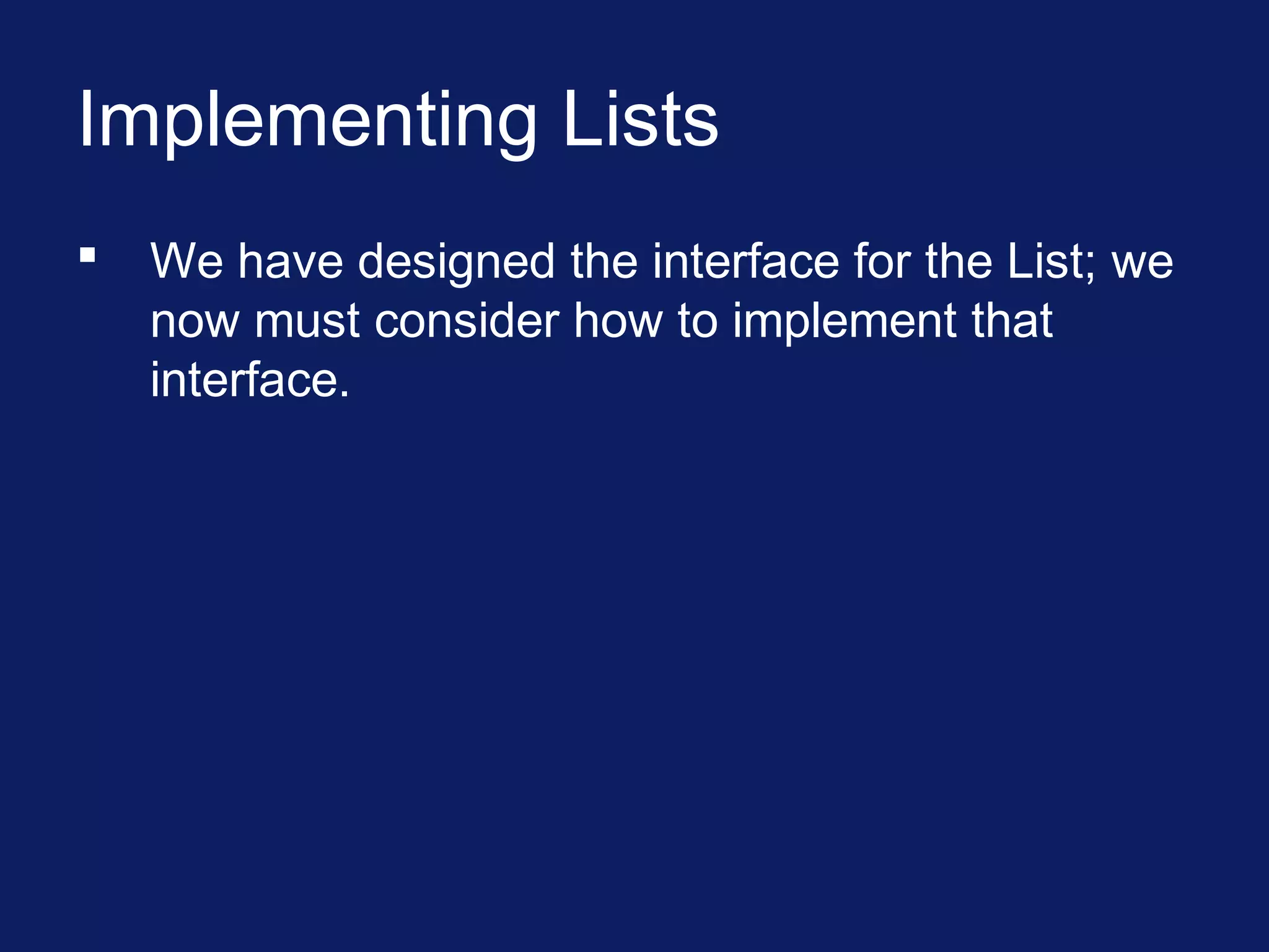 Implementing Lists
 We have designed the interface for the List; we
now must consider how to implement that
interface.
 