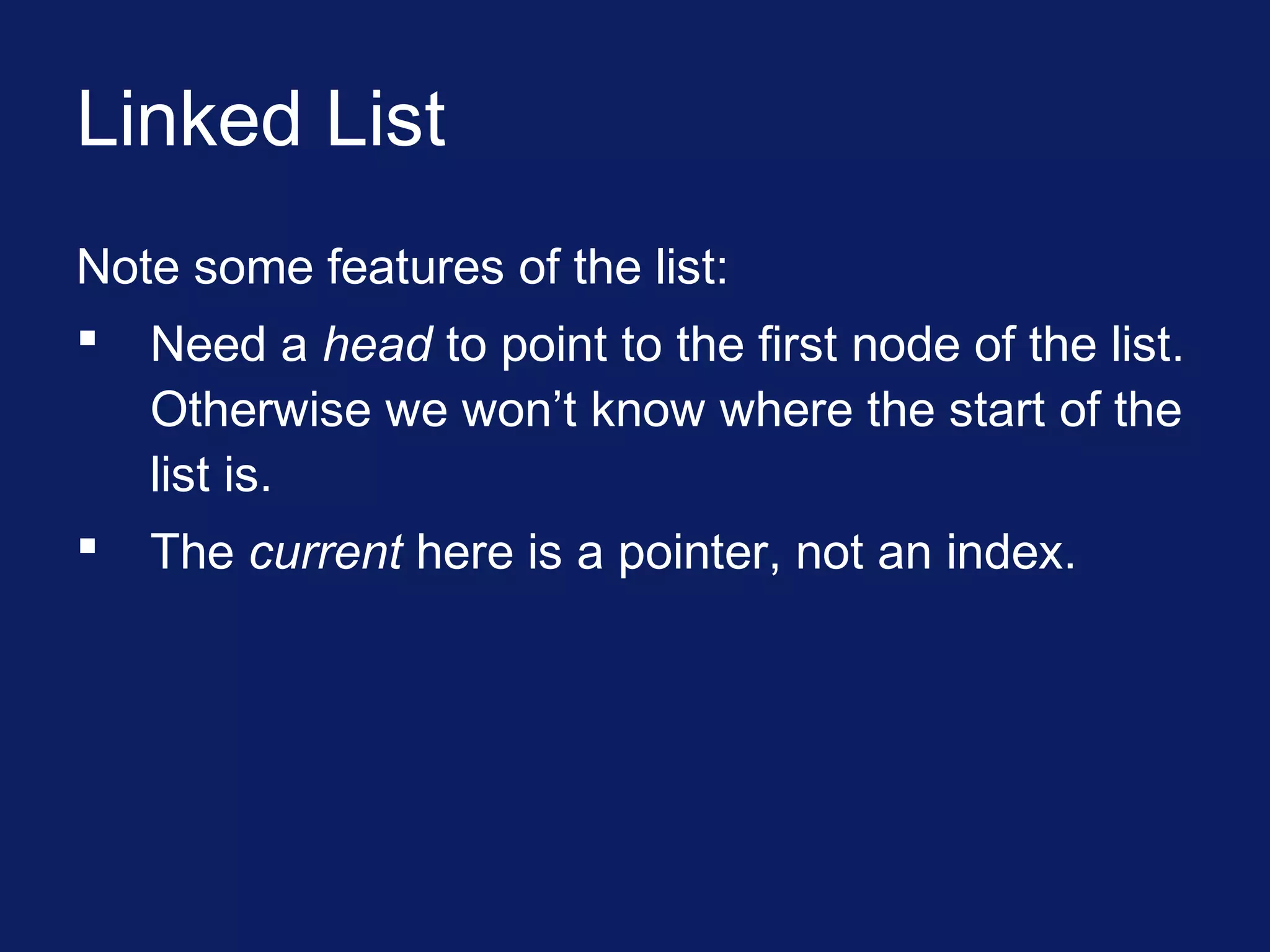 Linked List
Note some features of the list:
 Need a head to point to the first node of the list.
Otherwise we won’t know where the start of the
list is.
 The current here is a pointer, not an index.
 