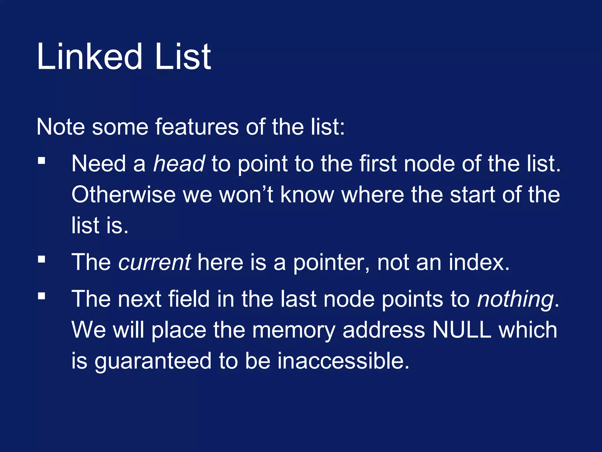Linked List
Note some features of the list:
 Need a head to point to the first node of the list.
Otherwise we won’t know where the start of the
list is.
 The current here is a pointer, not an index.
 The next field in the last node points to nothing.
We will place the memory address NULL which
is guaranteed to be inaccessible.
 