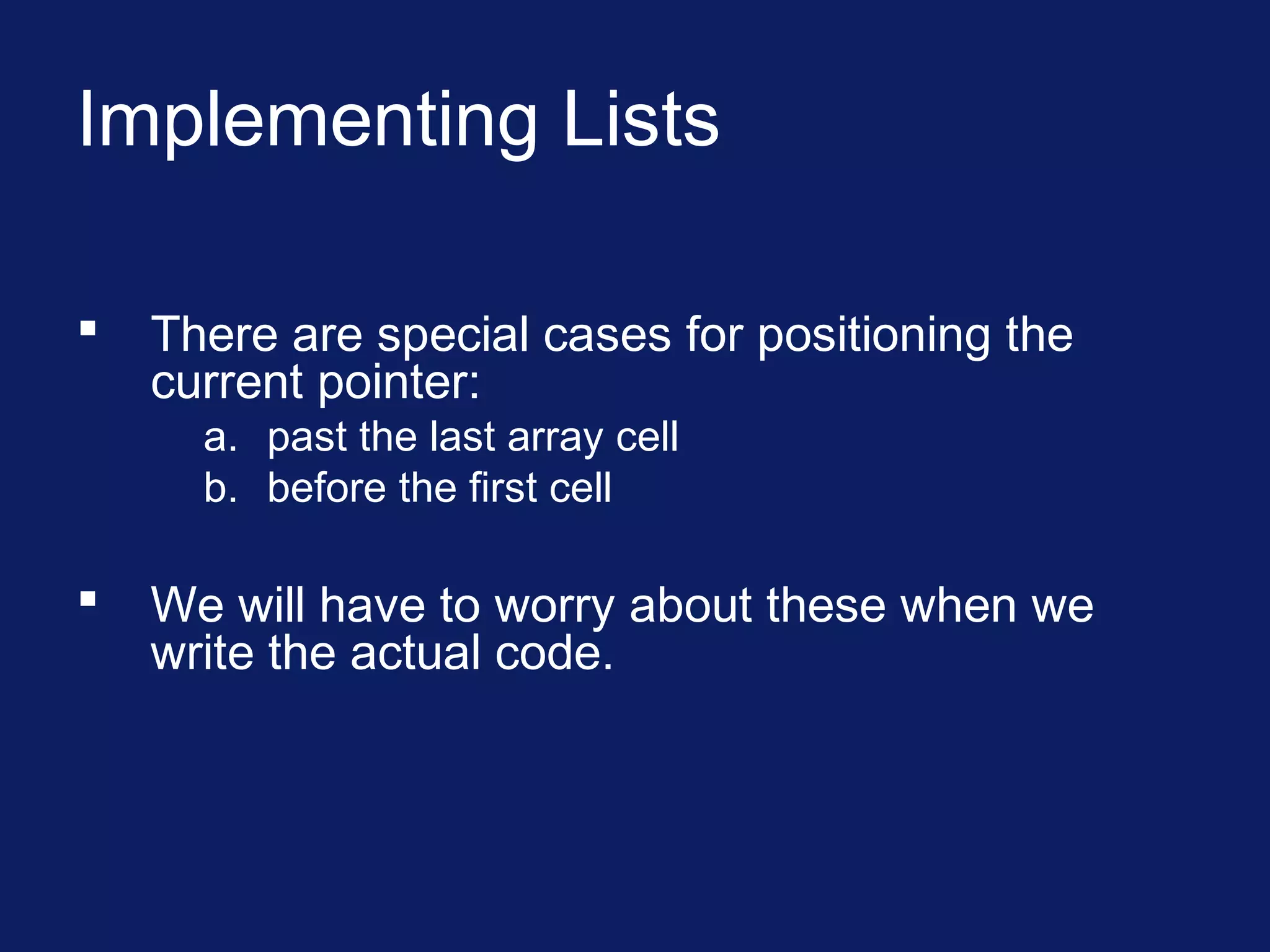Implementing Lists
 There are special cases for positioning the
current pointer:
a. past the last array cell
b. before the first cell
 We will have to worry about these when we
write the actual code.
 
