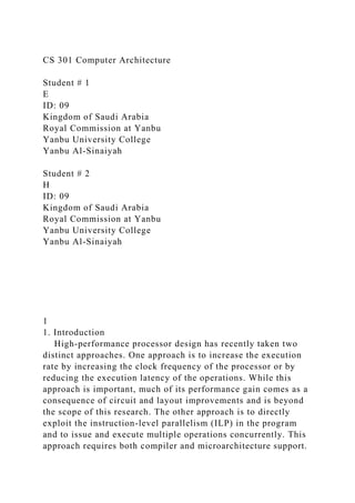CS 301 Computer Architecture
Student # 1
E
ID: 09
Kingdom of Saudi Arabia
Royal Commission at Yanbu
Yanbu University College
Yanbu Al-Sinaiyah
Student # 2
H
ID: 09
Kingdom of Saudi Arabia
Royal Commission at Yanbu
Yanbu University College
Yanbu Al-Sinaiyah
1
1. Introduction
High-performance processor design has recently taken two
distinct approaches. One approach is to increase the execution
rate by increasing the clock frequency of the processor or by
reducing the execution latency of the operations. While this
approach is important, much of its performance gain comes as a
consequence of circuit and layout improvements and is beyond
the scope of this research. The other approach is to directly
exploit the instruction-level parallelism (ILP) in the program
and to issue and execute multiple operations concurrently. This
approach requires both compiler and microarchitecture support.
 