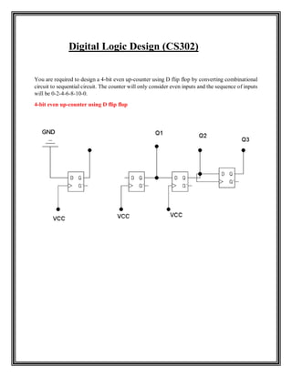 Digital Logic Design (CS302)
You are required to design a 4-bit even up-counter using D flip flop by converting combinational
circuit to sequential circuit. The counter will only consider even inputs and the sequence of inputs
will be 0-2-4-6-8-10-0.
4-bit even up-counter using D flip flop
 
