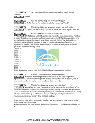 **QUESTION:       Each stage in a shift register represents how much storage
capacity?
**ANSWER: one bit

**QUESTION:      How can a D flip-flop can be made to toggle?
**ANSWER: A D flip-flop can be made to toggle by connecting Q' to D.

**QUESTION:     What is the difference between a counter and shift register ?
**ANSWER: A counter has a specified sequence of states, but a shift register does not.

**QUESTION:             What is BCD and how do we write them?
**ANSWER: BCD (Binary-Coded Decimal) is a system for encoding Decimal Numbers
in binary form to avoid rounding and conversion errors. In BCD coding, each digit of a
decimal number is coded separately as a binary numeral. Each of the decimal digits 0
through 9 is coded in four bits, and for ease of reading, each group of four bits is
separated by a space. This format, also called 8-4-2-1 after the weights of the four bit
positions, uses the following codes:
0000 = 0
0001 = 1
0010 = 2
0011 = 3
0100 = 4
0101 = 5
0110 = 6
0111 = 7
1000 = 8
1001 = 9
Thus, the decimal number 12 is 0001 0010 in binary-coded decimal notation.

**QUESTION:            Where do we use Caveman Number System ?
**ANSWER: Caveman Number System was introduced in old ages as symbolic
representation of decimal number system. You do not need to study it in detail, as it is
also mentioned that this system is not used anywhere now a days.

**QUESTION:            What is Gray Code and how do we write them?
**ANSWER: Gray Code is a binary sequence with the property that an ordering of 2n
binary numbers such that only one bit changes from one entry to the next. Gray codes are
useful in mechanical encoders since a slight change in location only affects one bit. Using
a typical binary code, up to n bits could change, and slight misalignments between
reading elements could cause wildly incorrect readings.

It is a number code where consecutive numbers are represented by binary patterns that
differ in one bit position only.
Here you can see , for each number, there is a difference of 1 (addition or elimination of
1)




                Come & Join Us at www.vustudents.net
 