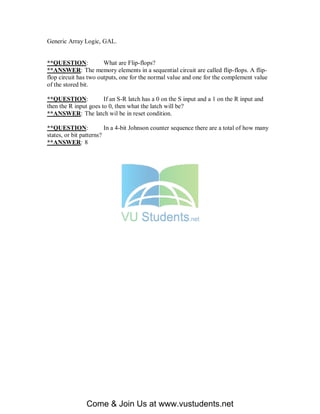 Generic Array Logic, GAL.


**QUESTION:            What are Flip-flops?
**ANSWER: The memory elements in a sequential circuit are called flip-flops. A flip-
flop circuit has two outputs, one for the normal value and one for the complement value
of the stored bit.

**QUESTION:            If an S-R latch has a 0 on the S input and a 1 on the R input and
then the R input goes to 0, then what the latch will be?
**ANSWER: The latch wil be in reset condition.

**QUESTION:              In a 4-bit Johnson counter sequence there are a total of how many
states, or bit patterns?
**ANSWER: 8




                Come & Join Us at www.vustudents.net
 