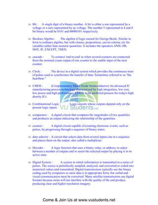  Bit : A single digit of a binary number. A bit is either a one represented by a
  voltage or a zero represented by no voltage. The number 5 represented in 4 and 8
  bit binary would be 0101 and 00000101 respectively.

 Boolean Algebra :      The algebra of logic named for George Boole. Similar in
  form to ordinary algebra, but with classes, propositions, yes/no criteria, etc for
  variables rather than numeric quantities. It includes the operators AND, OR,
  NOT, IF, EXCEPT, THEN.

 cascade :     To connect 'end-to-end' as when several counters are connected
  from the terminal count output of one counter to the enable input of the next
  counter.

 Clock :        The device in a digital system which provides the continuous train
  of pulses used to synchronize the transfer of data. Sometimes referred to as "the
  heartbeat."

 CMOS :        (Complementary Metal Oxide Semiconductor) An advanced IC
  manufacturing process technology characterized by high integration, low cost,
  low power and high performance. CMOS is the preferred process for today's high
  density ICs.

 Combinational Logic :           Logic circuits whose outputs depend only on the
  present logic inputs.

 comparator : A digital circuit that compares the magnitudes of two quantities
  and produces an output indicating the relationship of the quantities.

 counter :      A digital circuit capable of counting electronic events, such as
  pulses, by progressing through a sequence of binary states.

 data selector : A circuit that selects data from several inputs one at a sequence
  and places them on the output: also called a multiplexer.

 Decoder :     A logic function that uses a binary value, or address, to select
  between a number of outputs and to assert the selected output by placing it in its
  active state.

 Digital System :       A system in which information is transmitted in a series of
  pulses. The source is periodically sampled, analyzed, and converted or coded into
  numerical values and transmitted. Digital transmissions typically use the binary
  coding used by computers so most data is in appropriate form, but verbal and
  visual communication must be converted. Many satellite transmissions use digital
  formats because noise will not interfere with the quality of the end product,
  producing clear and higher-resolution imagery.




            Come & Join Us at www.vustudents.net
 
