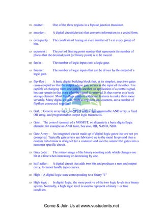  emitter :        One of the three regions in a bipolar junction transistor.

 encoder :        A digital circuit(device) that converts information to a coded form.

 even parity :    The condition of having an even number of 1s in every group of
  bits.

 exponent :      The part of floating point number that represents the number of
  places that the decimal point (or binary point) is to be moved.

 fan in :         The number of logic inputs into a logic gate.

 fan out :        The number of logic inputs that can be driven by the output of a
  logic gate.

 flip-flop :    A basic digital building block that, at its simplest, uses two gates
  cross-coupled so that the output of one gate serves as the input of the other. It is
  capable of changing from one state to another on application of a control signal,
  but can remain in that state after the signal is removed. It thus serves as a basic
  storage element. Most flip-flops contain additional features to make them more
  versatile. Many digital circuits, such as registers and counters, are a number of
  flipflops connected together.

 GAL : Generic array logic; an SPLD with a reprogrammable AND array, a fixed
  OR array, and programmable output logic macrocells.

 Gate : The control terminal of a MOSFET, or alternately a basic digital logic
  element, for example an AND Gate, See also, OR, NAND, NOR.

 Gate Array : An integrated circuit made up of digital logic gates that are not yet
  connected. Typically gate arrays are fabricated up to the metal layers and then a
  custom metal mask is designed for a customer and used to connect the gates into a
  customer specific circuit.

 Gray code : The mirror image of the binary counting code which changes one
  bit at a time when increasing or decreasing by one.

 half-adder : A digital circuit that adds two bits and produces a sum and output
  carry. It cannot handle input carries.

 High : A digital logic state corresponding to a binary "l."

 High logic : In digital logic, the more positive of the two logic levels in a binary
  system. Normally, a high logic level is used to represent a binary 1 or true
  condition.




             Come & Join Us at www.vustudents.net
 