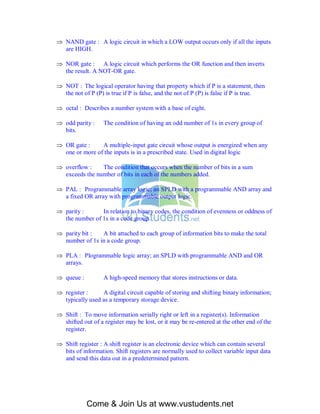  NAND gate : A logic circuit in which a LOW output occurs only if all the inputs
  are HIGH.

 NOR gate : A logic circuit which performs the OR function and then inverts
  the result. A NOT-OR gate.

 NOT : The logical operator having that property which if P is a statement, then
  the not of P (P) is true if P is false, and the not of P (P) is false if P is true.

 octal : Describes a number system with a base of eight.

 odd parity :     The condition of having an odd number of 1s in every group of
  bits.

 OR gate :     A multiple-input gate circuit whose output is energized when any
  one or more of the inputs is in a prescribed state. Used in digital logic

 overflow :    The condition that occurs when the number of bits in a sum
  exceeds the number of bits in each of the numbers added.

 PAL : Programmable array logic; an SPLD with a programmable AND array and
  a fixed OR array with programmable output logic.

 parity :      In relation to binary codes, the condition of evenness or oddness of
  the number of 1s in a code group.

 parity bit :  A bit attached to each group of information bits to make the total
  number of 1s in a code group.

 PLA : Plogrammable logic array; an SPLD with programmable AND and OR
  arrays.

 queue :          A high-speed memory that stores instructions or data.

 register :     A digital circuit capable of storing and shifting binary information;
  typically used as a temporary storage device.

 Shift : To move information serially right or left in a register(s). Information
  shifted out of a register may be lost, or it may be re-entered at the other end of the
  register.

 Shift register : A shift register is an electronic device which can contain several
  bits of information. Shift registers are normally used to collect variable input data
  and send this data out in a predetermined pattern.




            Come & Join Us at www.vustudents.net
 