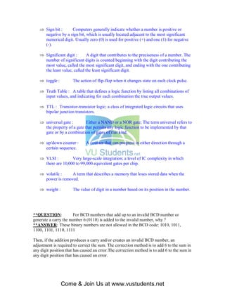  Sign bit :     Computers generally indicate whether a number is positive or
     negative by a sign bit, which is usually located adjacent to the most significant
     numerical digit. Usually zero (0) is used for positive (+) and one (1) for negative
     (-).

    Significant digit :      A digit that contributes to the preciseness of a number. The
     number of significant digits is counted beginning with the digit contributing the
     most value, called the most significant digit, and ending with the one contributing
     the least value, called the least significant digit.

    toggle :         The action of flip-flop when it changes state on each clock pulse.

    Truth Table : A table that defines a logic function by listing all combinations of
     input values, and indicating for each combination the true output values.

    TTL : Transistor-transistor logic; a class of integrated logic circuits that uses
     bipolar junction transistors.

    universal gate :        Either a NAND or a NOR gate; The term universal refers to
     the property of a gate that permits any logic function to be implemented by that
     gate or by a combination of gates of that kind.

    up/down counter :        A counter that can progress in either direction through a
     certain sequence.

    VLSI :         Very large-scale integration; a level of IC complexity in which
     there are 10,000 to 99,000 equivalent gates per chip.

    volatile :    A term that describes a memory that loses stored data when the
     power is removed.

    weight :         The value of digit in a number based on its position in the number.




**QUESTION:            For BCD numbers that add up to an invalid BCD number or
generate a carry the number 6 (0110) is added to the invalid number, why ?
**ANSWER: These binary numbers are not allowed in the BCD code: 1010, 1011,
1100, 1101, 1110, 1111

Then, if the addition produces a carry and/or creates an invalid BCD number, an
adjustment is required to correct the sum. The correction method is to add 6 to the sum in
any digit position that has caused an error.The correction method is to add 6 to the sum in
any digit position that has caused an error.




                Come & Join Us at www.vustudents.net
 