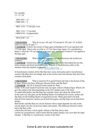 For example,
15 + 9 = 24

  0001 0101 = 15
+ 0000 1001 = 9
____________________
  0001 1110 = 1? (invalid 1110)

  0001 1110 = 1? (invalid)
+ 0000 0110 = 6 (adjustment)
___________________
  0010 0100 = 24

**QUESTION:             Why do we use +0V and +5V instead of +0V and +1V in DLD,
when it is always '0' and '1' ?
**ANSWER: In DLD, the circuits of logic gates (embedded in IC's) are operated with
+5 Volts input. That is why we refer to +5 V for these logic inputs. It is considered as
binary 1 when the +5V are applied to the logic gate, and binary 0 when 0 V are applied to
the logic gate.

**QUESTION:            What is the difference between asynchoronous and synchorous
counters?
**ANSWER: Synchronous refers to the situation when all the interrelated devices has
some commen and fixed time relationship. Whereas in Asynchronous refers to the
situation when the situation is opposite.

In Synchronous counters all the filp-flops have same clock pulse and in Asynchronous
counters flip-flops does not change state at the exaclty same time becasue they don't have
common clock pulse.

**QUESTION:             What is meant by D in gated D latch and what is the fuction of this
D input. What is the basic difference between latchs and flip-flops?
**ANSWER: The 'D' in 'Gated D Latch' stands for 'Data'.
Unlike 'S-R Latch' Gated D Latch has only one input ,which is D(data) Input. Whcih will
give the output of the latch depending on the 'EN' (enable) state of the latch.
To understand latches and flip-flops lets consider a basic fact about the whole DLD
In the same way that gates are the building blocks of combinatorial circuits, latches and
flip-flops are the building blocks of sequential circuits. While gates had to be built
directly from transistors, latches can be built from gates, and flip-flops can be built from
latches.
Both latches and flip-flops are circuit elements whose output depends not only on the
current inputs, but also on previous inputs and outputs. The difference between a latch
and a flip-flop is that
a latch does not have a clock signal, whereas a flip-flop always does
Latches are asynchronous, which means that the output changes very soon after the input
changes. A flip-flop is a synchronous version of the latch.




                Come & Join Us at www.vustudents.net
 
