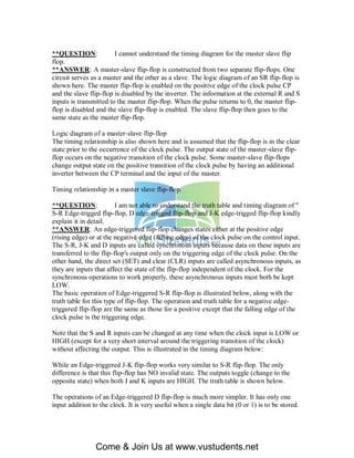 **QUESTION:             I cannot understand the timing diagram for the master slave flip
flop.
**ANSWER: A master-slave flip-flop is constructed from two separate flip-flops. One
circuit serves as a master and the other as a slave. The logic diagram of an SR flip-flop is
shown here. The master flip-flop is enabled on the positive edge of the clock pulse CP
and the slave flip-flop is disabled by the inverter. The information at the external R and S
inputs is transmitted to the master flip-flop. When the pulse returns to 0, the master flip-
flop is disabled and the slave flip-flop is enabled. The slave flip-flop then goes to the
same state as the master flip-flop.

Logic diagram of a master-slave flip-flop
The timing relationship is also shown here and is assumed that the flip-flop is in the clear
state prior to the occurrence of the clock pulse. The output state of the master-slave flip-
flop occurs on the negative transition of the clock pulse. Some master-slave flip-flops
change output state on the positive transition of the clock pulse by having an additional
inverter between the CP terminal and the input of the master.

Timing relationship in a master slave flip-flop.

**QUESTION:              I am not able to understand the truth table and timing diagram of "
S-R Edge-trigged flip-flop, D edge-trigged flip-flop and J-K edge-trigged flip-flop kindly
explain it in detail.
**ANSWER: An edge-triggered flip-flop changes states either at the positive edge
(rising edge) or at the negative edge (falling edge) of the clock pulse on the control input.
The S-R, J-K and D inputs are called synchronous inputs because data on these inputs are
transferred to the flip-flop's output only on the triggering edge of the clock pulse. On the
other hand, the direct set (SET) and clear (CLR) inputs are called asynchronous inputs, as
they are inputs that affect the state of the flip-flop independent of the clock. For the
synchronous operations to work properly, these asynchronous inputs must both be kept
LOW.
The basic operation of Edge-triggered S-R flip-flop is illustrated below, along with the
truth table for this type of flip-flop. The operation and truth table for a negative edge-
triggered flip-flop are the same as those for a positive except that the falling edge of the
clock pulse is the triggering edge.

Note that the S and R inputs can be changed at any time when the clock input is LOW or
HIGH (except for a very short interval around the triggering transition of the clock)
without affecting the output. This is illustrated in the timing diagram below:

While an Edge-triggered J-K flip-flop works very similar to S-R flip-flop. The only
difference is that this flip-flop has NO invalid state. The outputs toggle (change to the
opposite state) when both J and K inputs are HIGH. The truth table is shown below.

The operations of an Edge-triggered D flip-flop is much more simpler. It has only one
input addition to the clock. It is very useful when a single data bit (0 or 1) is to be stored.




                Come & Join Us at www.vustudents.net
 