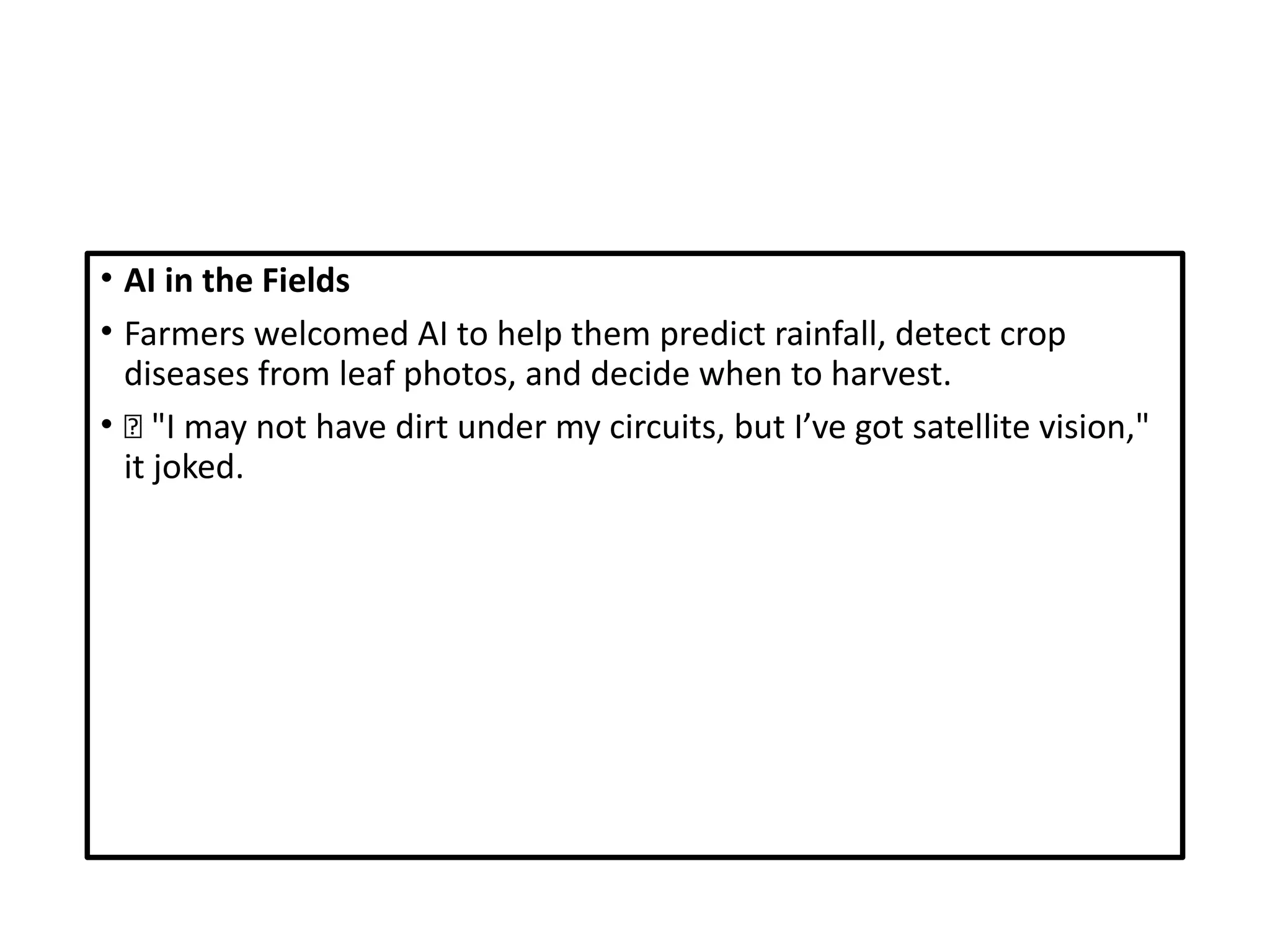• AI in the Fields
• Farmers welcomed AI to help them predict rainfall, detect crop
diseases from leaf photos, and decide when to harvest.
• 🌾 "I may not have dirt under my circuits, but I’ve got satellite vision,"
it joked.
 