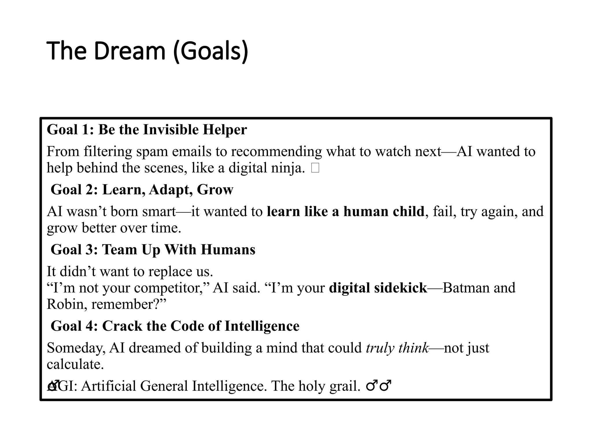 The Dream (Goals)
Goal 1: Be the Invisible Helper
From filtering spam emails to recommending what to watch next—AI wanted to
help behind the scenes, like a digital ninja. 🥷
Goal 2: Learn, Adapt, Grow
AI wasn’t born smart—it wanted to learn like a human child, fail, try again, and
grow better over time.
Goal 3: Team Up With Humans
It didn’t want to replace us.
“I’m not your competitor,” AI said. “I’m your digital sidekick—Batman and
Robin, remember?”
Goal 4: Crack the Code of Intelligence
Someday, AI dreamed of building a mind that could truly think—not just
calculate.
AGI: Artificial General Intelligence. The holy grail. ‍
♂️
‍
️
‍
♂️
‍
♂️
‍
♂️
‍
♂️
‍
♂️
‍
♂️
‍
♂️
‍
♂️
‍
♂️
‍
♂️
‍
♂️
‍
♂️ ‍
♂️
 