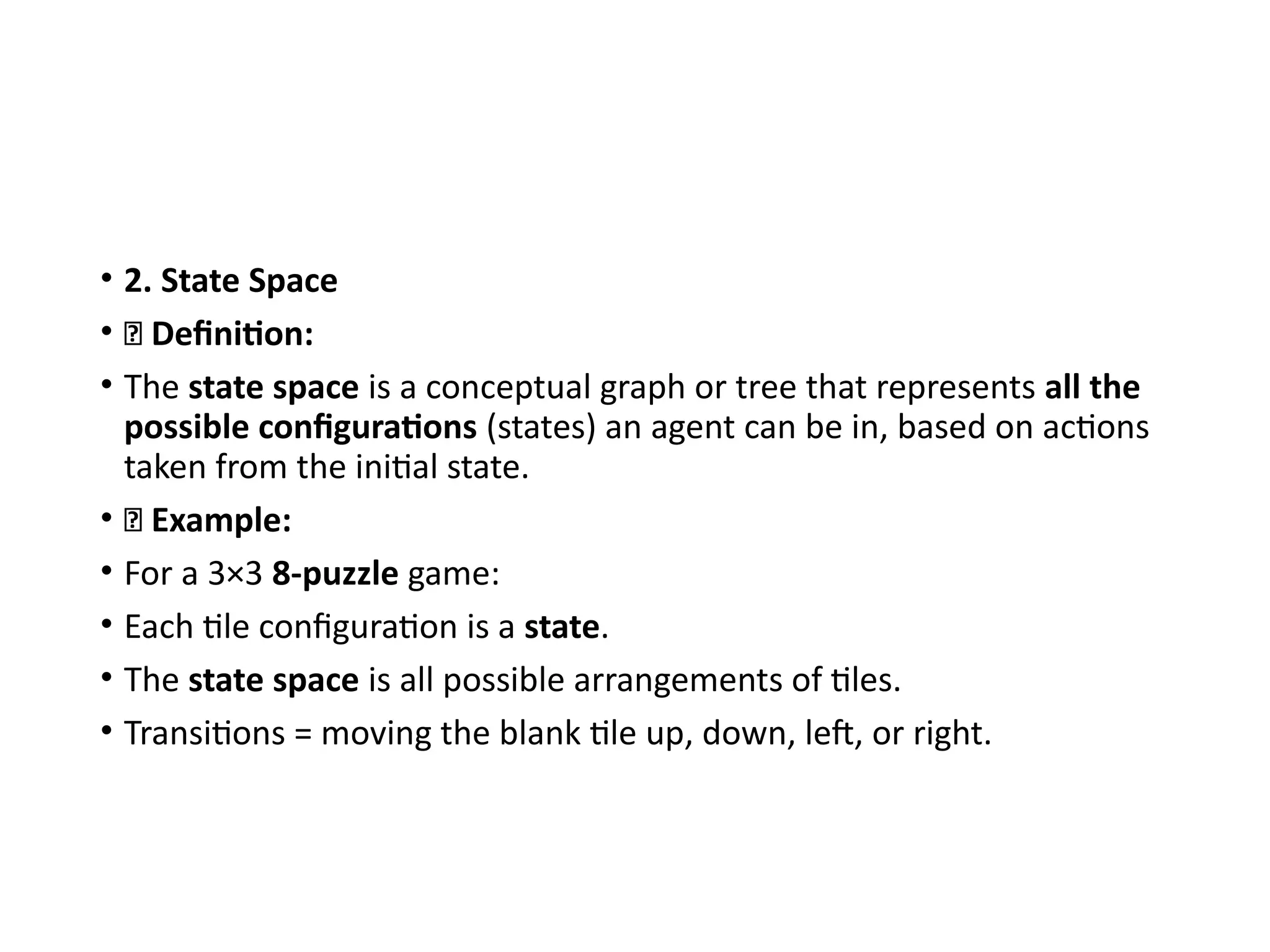 • 2. State Space
• 🔹 Definition:
• The state space is a conceptual graph or tree that represents all the
possible configurations (states) an agent can be in, based on actions
taken from the initial state.
• 🔹 Example:
• For a 3×3 8-puzzle game:
• Each tile configuration is a state.
• The state space is all possible arrangements of tiles.
• Transitions = moving the blank tile up, down, left, or right.
 