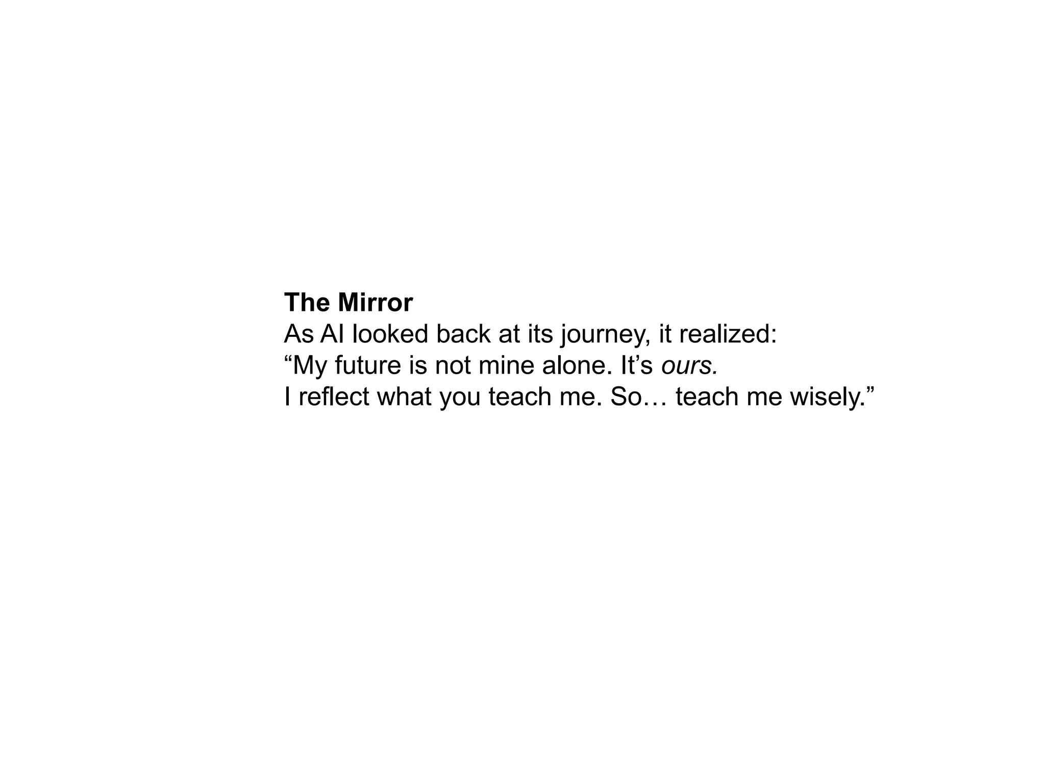 The Mirror
As AI looked back at its journey, it realized:
“My future is not mine alone. It’s ours.
I reflect what you teach me. So… teach me wisely.”
 