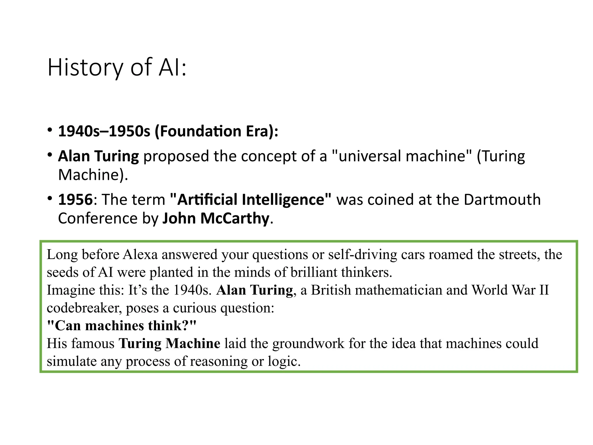 History of AI:
• 1940s–1950s (Foundation Era):
• Alan Turing proposed the concept of a "universal machine" (Turing
Machine).
• 1956: The term "Artificial Intelligence" was coined at the Dartmouth
Conference by John McCarthy.
Long before Alexa answered your questions or self-driving cars roamed the streets, the
seeds of AI were planted in the minds of brilliant thinkers.
Imagine this: It’s the 1940s. Alan Turing, a British mathematician and World War II
codebreaker, poses a curious question:
"Can machines think?"
His famous Turing Machine laid the groundwork for the idea that machines could
simulate any process of reasoning or logic.
 
