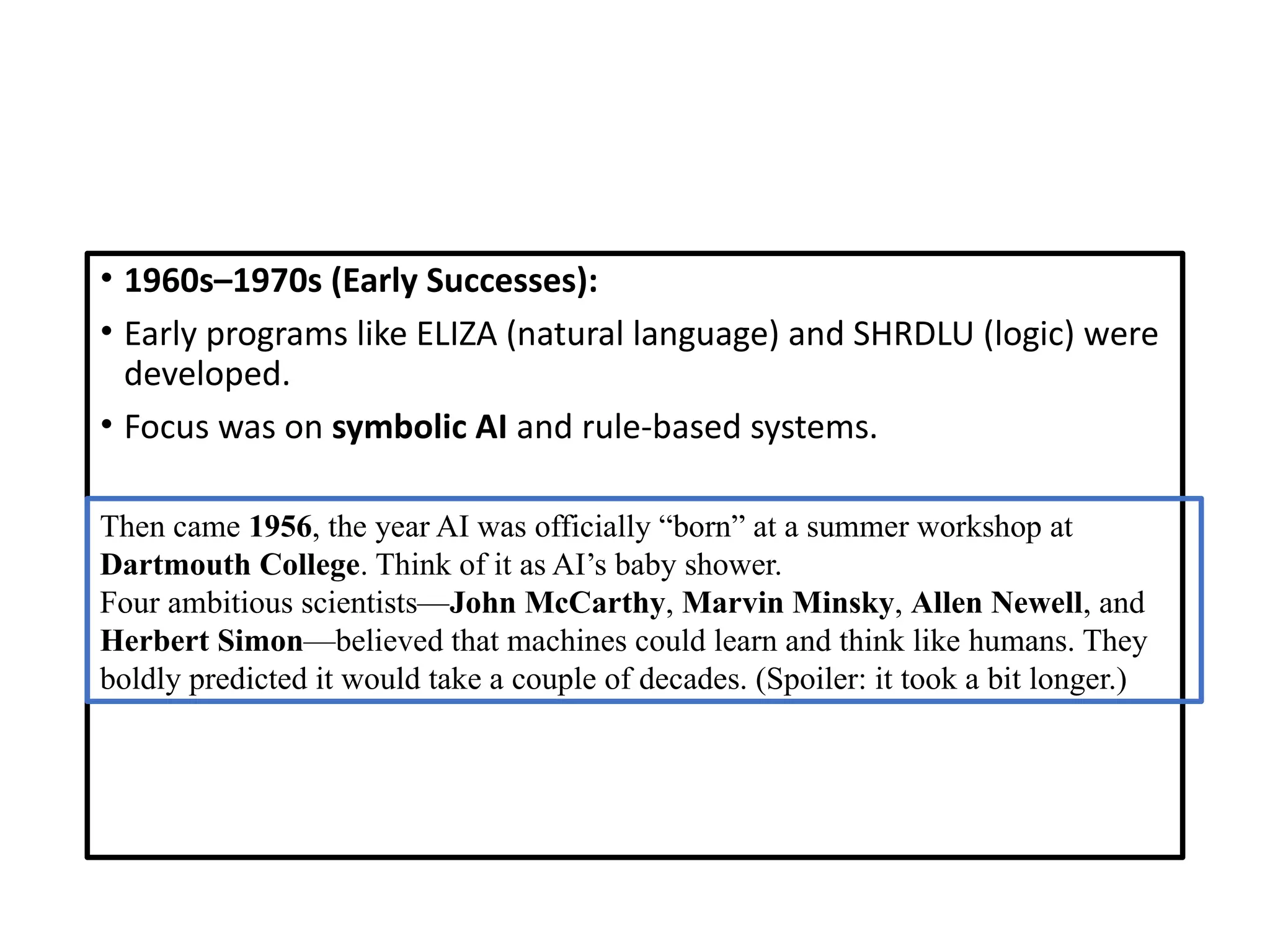 • 1960s–1970s (Early Successes):
• Early programs like ELIZA (natural language) and SHRDLU (logic) were
developed.
• Focus was on symbolic AI and rule-based systems.
Then came 1956, the year AI was officially “born” at a summer workshop at
Dartmouth College. Think of it as AI’s baby shower.
Four ambitious scientists—John McCarthy, Marvin Minsky, Allen Newell, and
Herbert Simon—believed that machines could learn and think like humans. They
boldly predicted it would take a couple of decades. (Spoiler: it took a bit longer.)
 