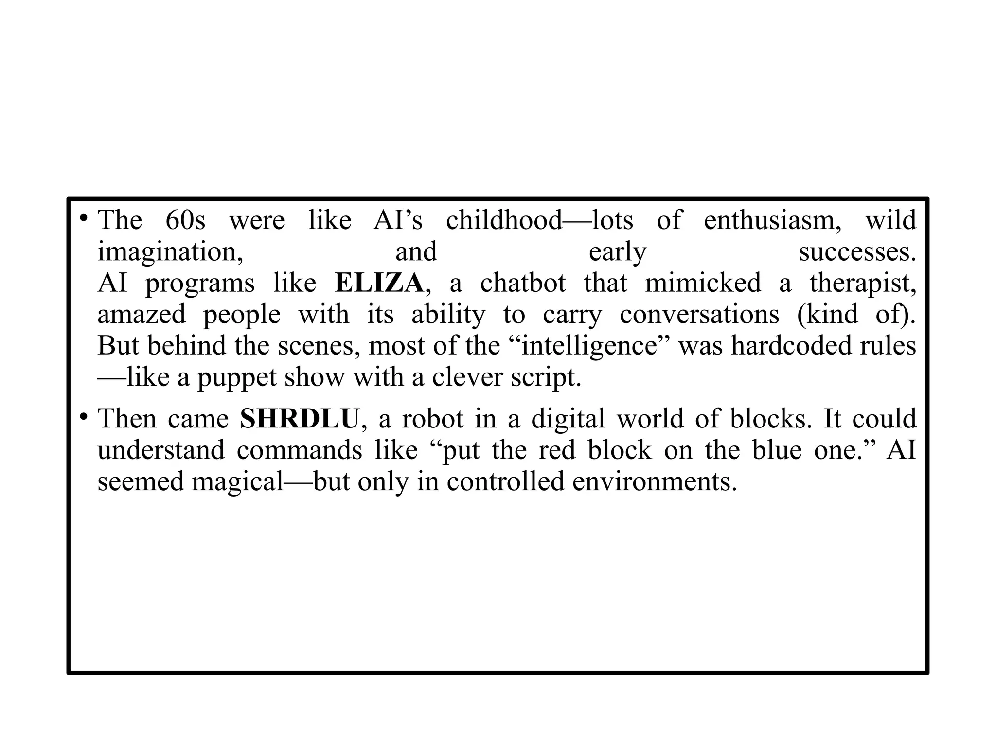 • The 60s were like AI’s childhood—lots of enthusiasm, wild
imagination, and early successes.
AI programs like ELIZA, a chatbot that mimicked a therapist,
amazed people with its ability to carry conversations (kind of).
But behind the scenes, most of the “intelligence” was hardcoded rules
—like a puppet show with a clever script.
• Then came SHRDLU, a robot in a digital world of blocks. It could
understand commands like “put the red block on the blue one.” AI
seemed magical—but only in controlled environments.
 