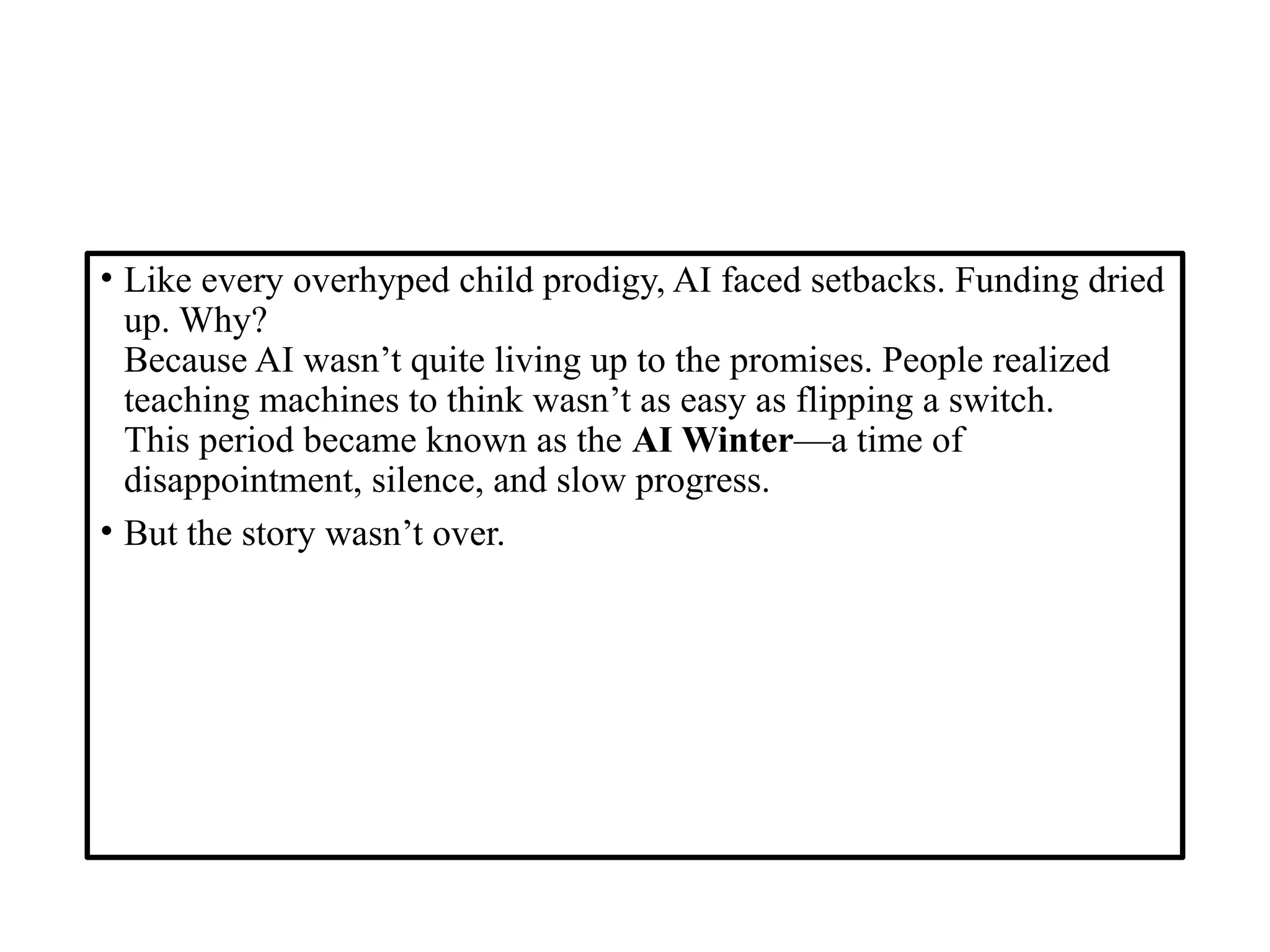 • Like every overhyped child prodigy, AI faced setbacks. Funding dried
up. Why?
Because AI wasn’t quite living up to the promises. People realized
teaching machines to think wasn’t as easy as flipping a switch.
This period became known as the AI Winter—a time of
disappointment, silence, and slow progress.
• But the story wasn’t over.
 