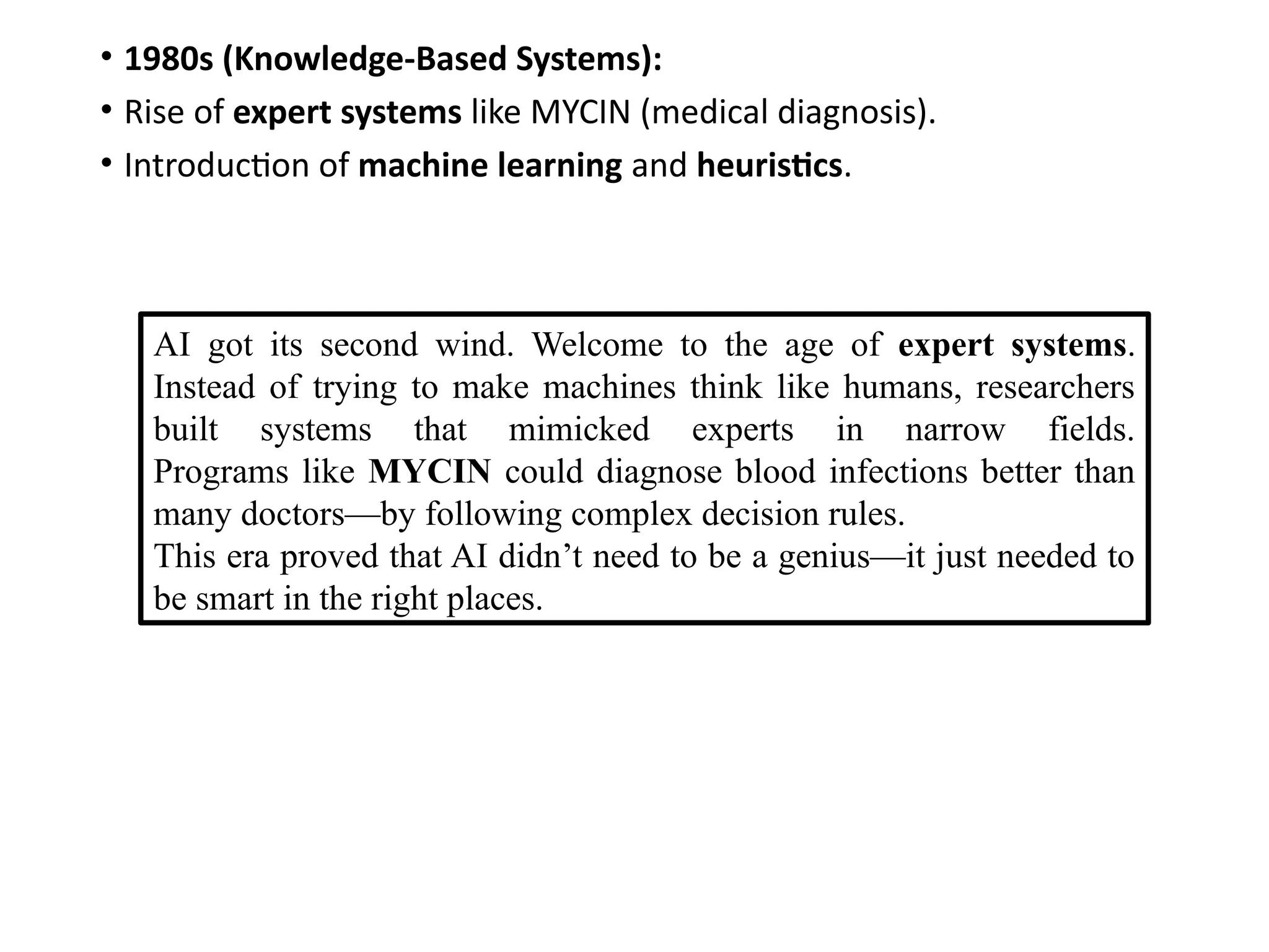 • 1980s (Knowledge-Based Systems):
• Rise of expert systems like MYCIN (medical diagnosis).
• Introduction of machine learning and heuristics.
AI got its second wind. Welcome to the age of expert systems.
Instead of trying to make machines think like humans, researchers
built systems that mimicked experts in narrow fields.
Programs like MYCIN could diagnose blood infections better than
many doctors—by following complex decision rules.
This era proved that AI didn’t need to be a genius—it just needed to
be smart in the right places.
 