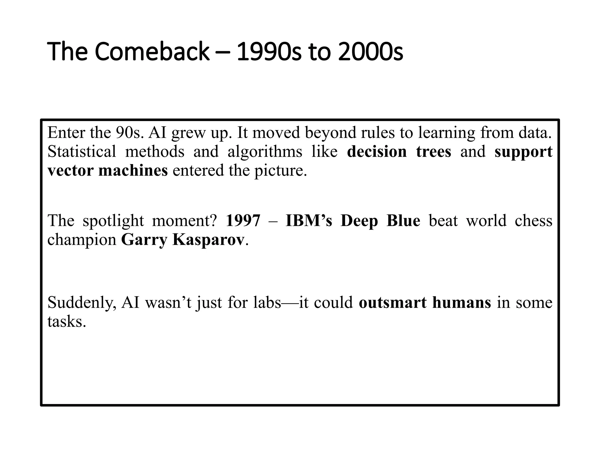 The Comeback – 1990s to 2000s
Enter the 90s. AI grew up. It moved beyond rules to learning from data.
Statistical methods and algorithms like decision trees and support
vector machines entered the picture.
The spotlight moment? 1997 – IBM’s Deep Blue beat world chess
champion Garry Kasparov.
Suddenly, AI wasn’t just for labs—it could outsmart humans in some
tasks.
 