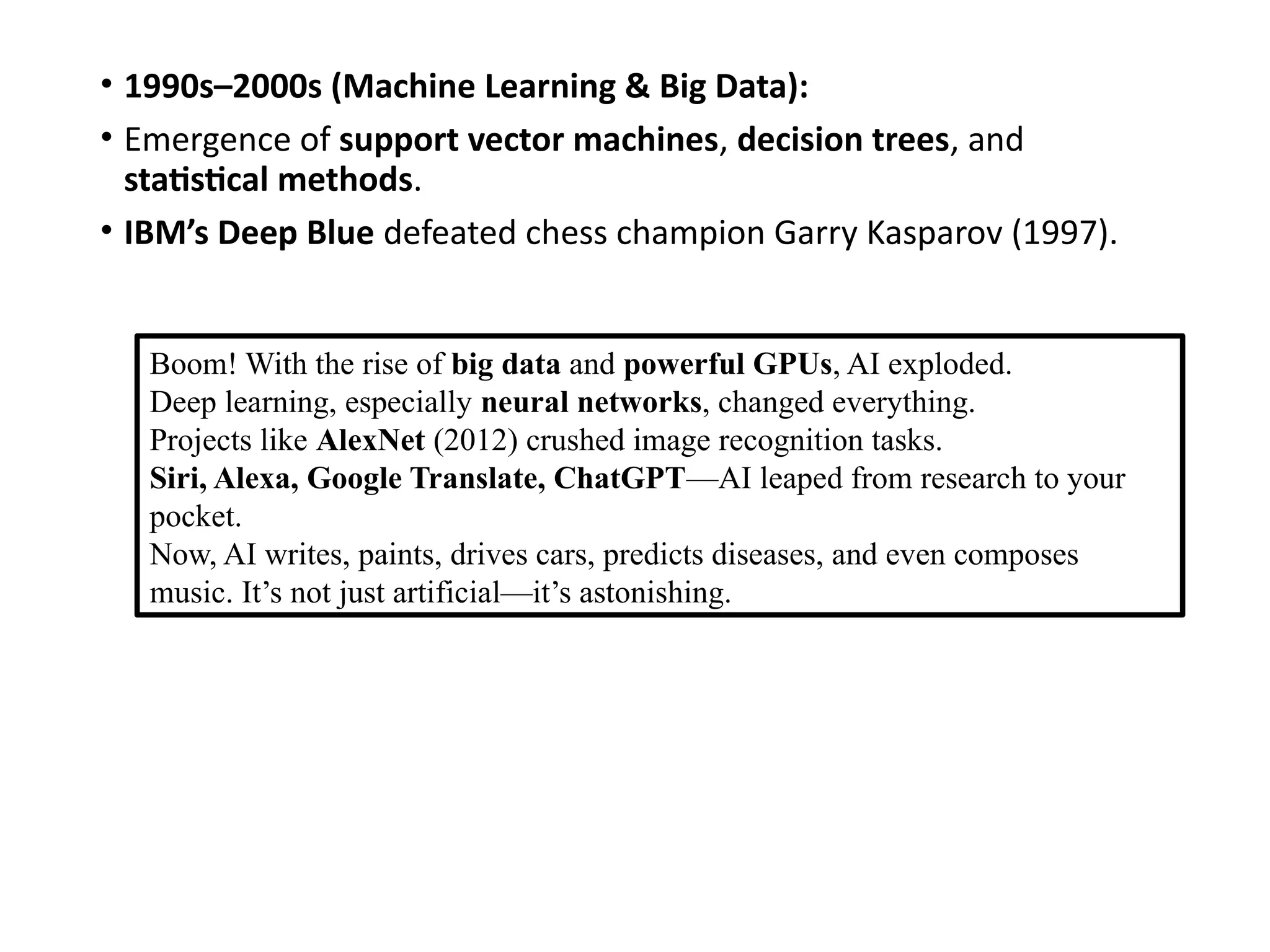 • 1990s–2000s (Machine Learning & Big Data):
• Emergence of support vector machines, decision trees, and
statistical methods.
• IBM’s Deep Blue defeated chess champion Garry Kasparov (1997).
Boom! With the rise of big data and powerful GPUs, AI exploded.
Deep learning, especially neural networks, changed everything.
Projects like AlexNet (2012) crushed image recognition tasks.
Siri, Alexa, Google Translate, ChatGPT—AI leaped from research to your
pocket.
Now, AI writes, paints, drives cars, predicts diseases, and even composes
music. It’s not just artificial—it’s astonishing.
 