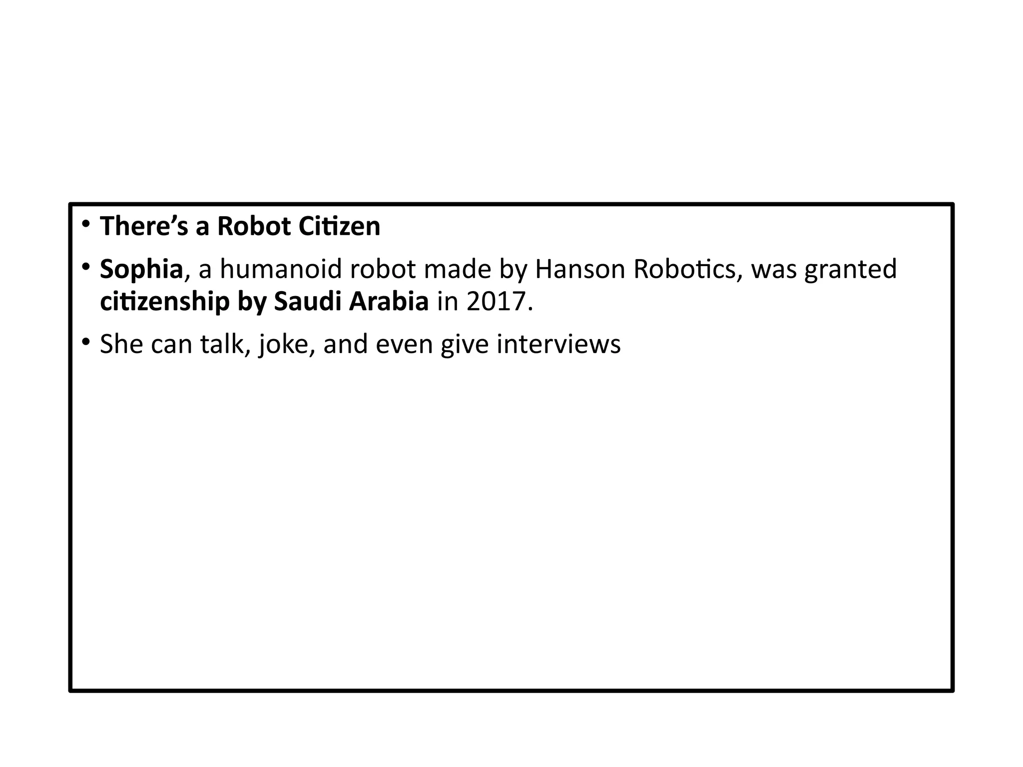 • There’s a Robot Citizen
• Sophia, a humanoid robot made by Hanson Robotics, was granted
citizenship by Saudi Arabia in 2017.
• She can talk, joke, and even give interviews
 