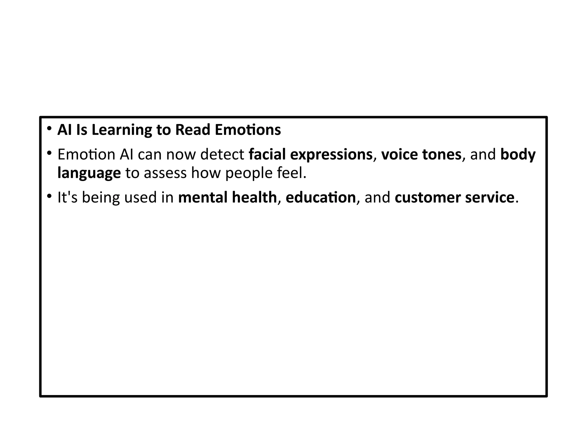 • AI Is Learning to Read Emotions
• Emotion AI can now detect facial expressions, voice tones, and body
language to assess how people feel.
• It's being used in mental health, education, and customer service.
 