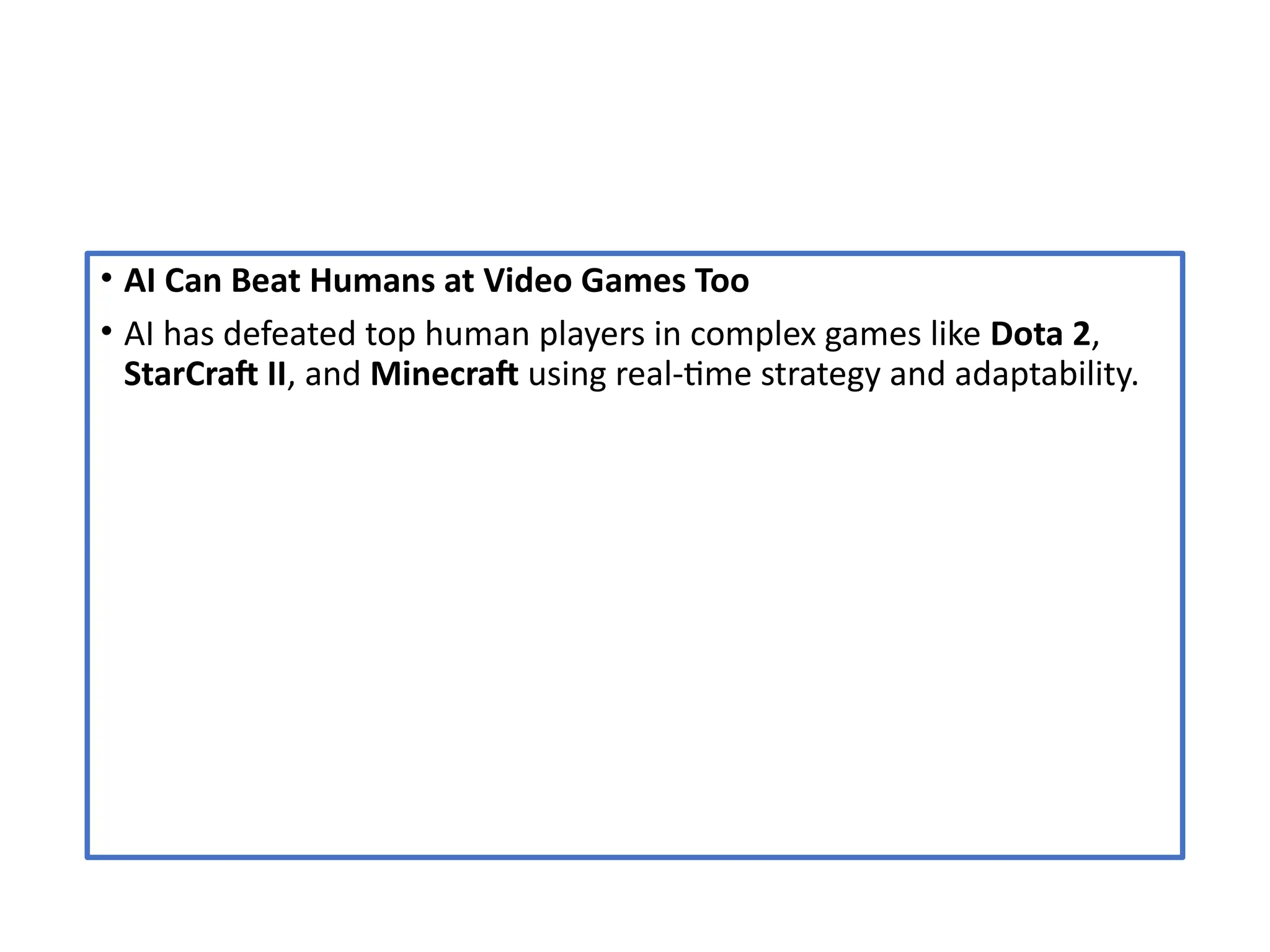 • AI Can Beat Humans at Video Games Too
• AI has defeated top human players in complex games like Dota 2,
StarCraft II, and Minecraft using real-time strategy and adaptability.
 