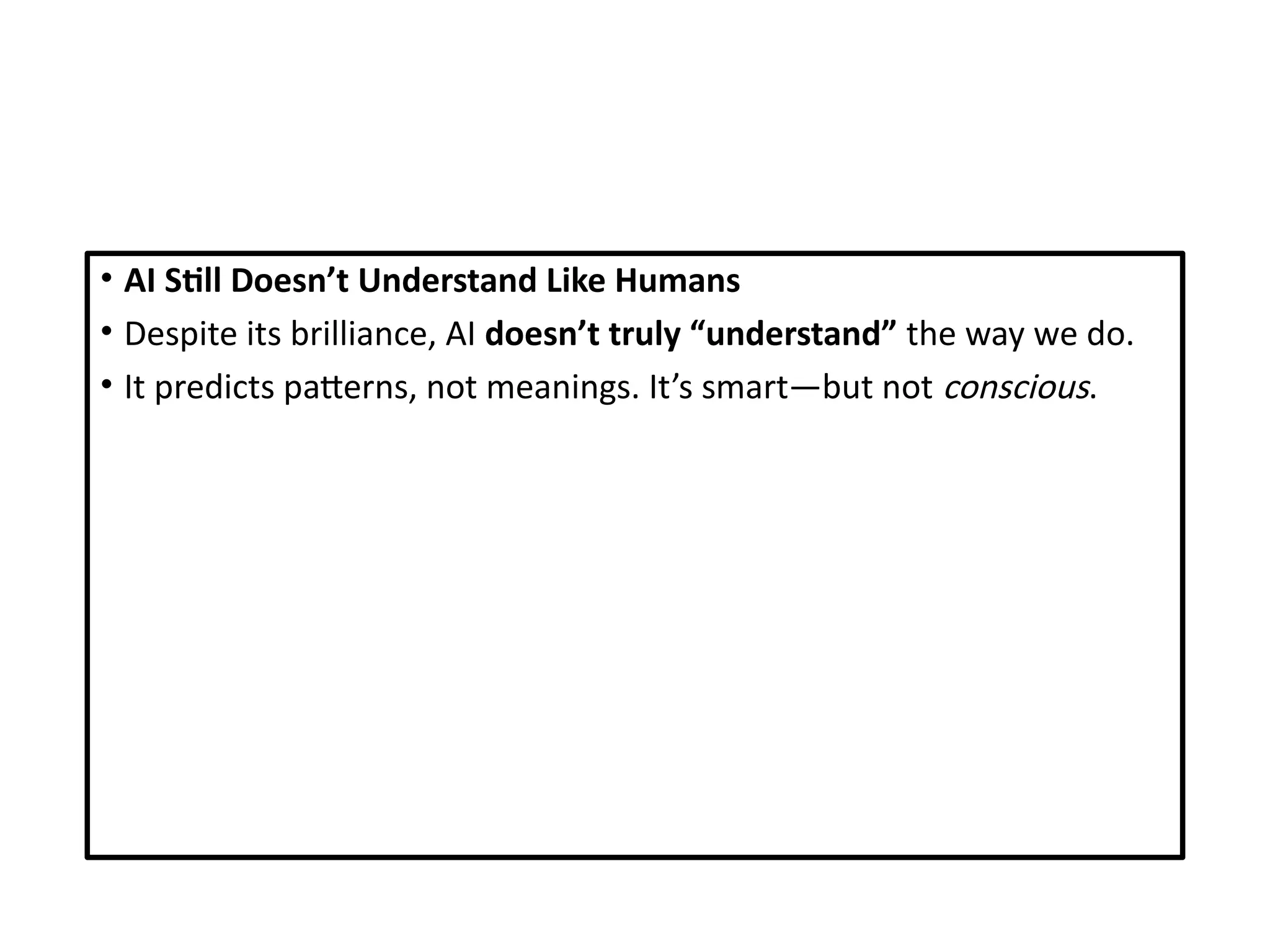 • AI Still Doesn’t Understand Like Humans
• Despite its brilliance, AI doesn’t truly “understand” the way we do.
• It predicts patterns, not meanings. It’s smart—but not conscious.
 