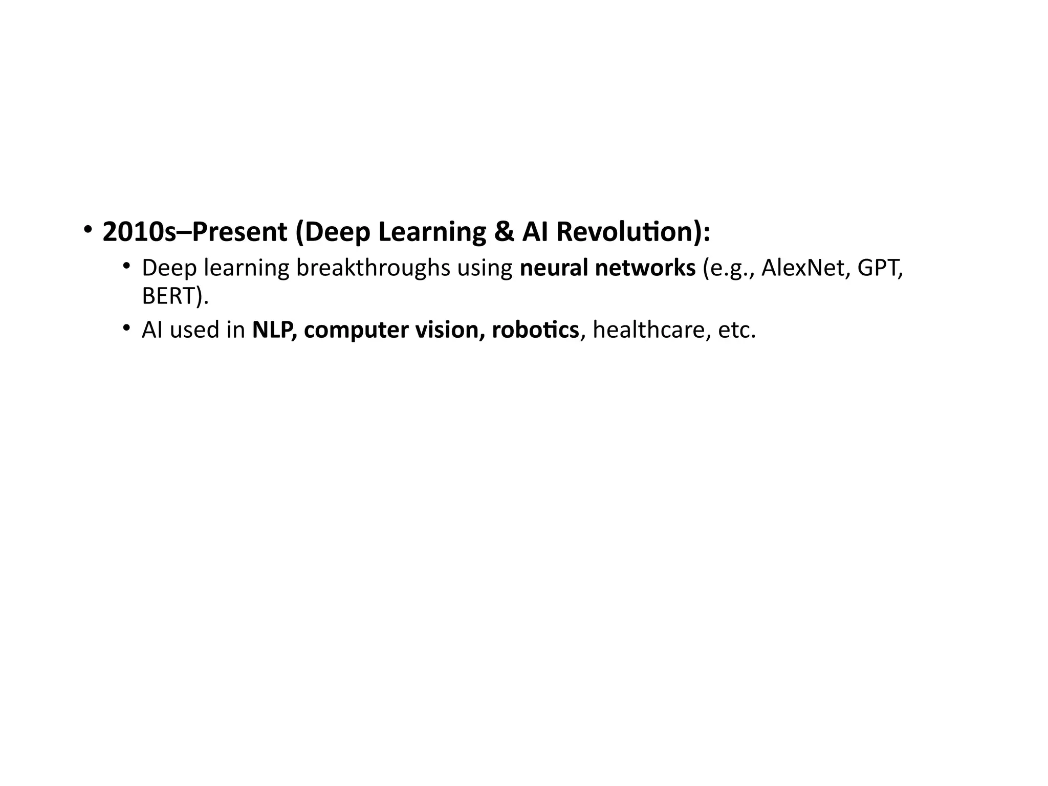 • 2010s–Present (Deep Learning & AI Revolution):
• Deep learning breakthroughs using neural networks (e.g., AlexNet, GPT,
BERT).
• AI used in NLP, computer vision, robotics, healthcare, etc.
 