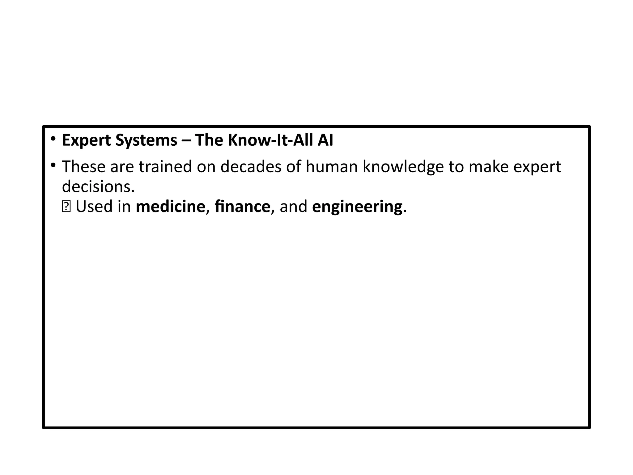 • Expert Systems – The Know-It-All AI
• These are trained on decades of human knowledge to make expert
decisions.
🔬 Used in medicine, finance, and engineering.
 