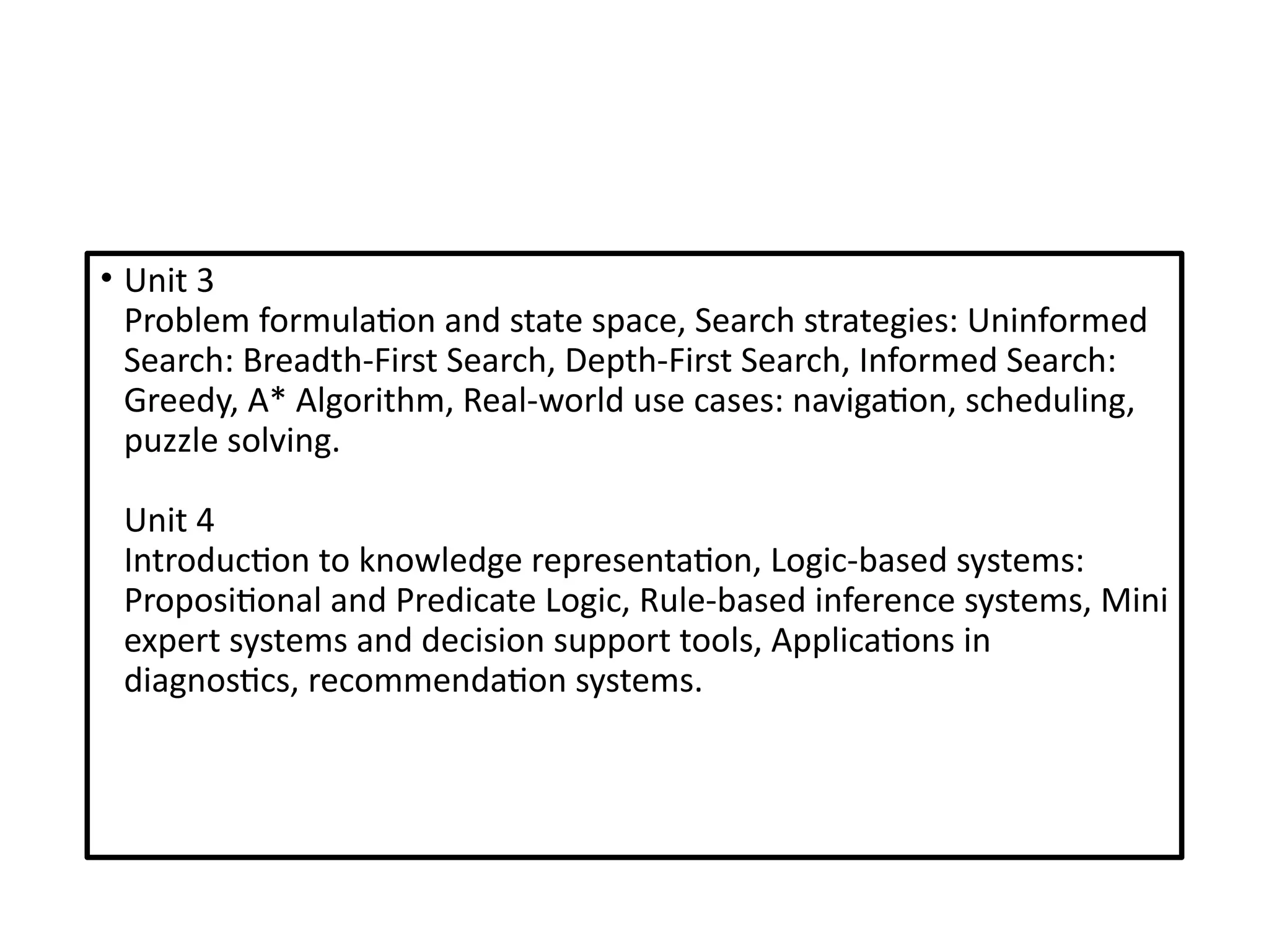 • Unit 3
Problem formulation and state space, Search strategies: Uninformed
Search: Breadth-First Search, Depth-First Search, Informed Search:
Greedy, A* Algorithm, Real-world use cases: navigation, scheduling,
puzzle solving.
Unit 4
Introduction to knowledge representation, Logic-based systems:
Propositional and Predicate Logic, Rule-based inference systems, Mini
expert systems and decision support tools, Applications in
diagnostics, recommendation systems.
 